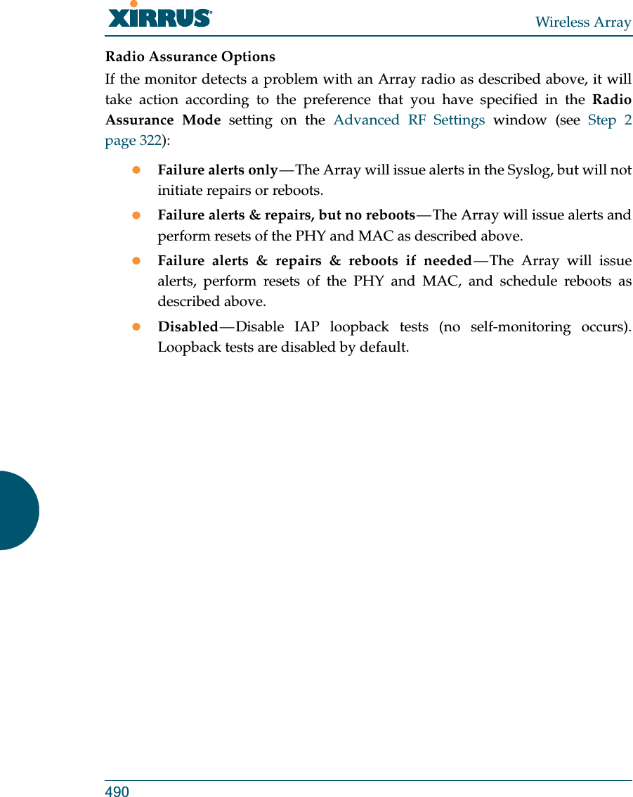 Wireless Array490Radio Assurance OptionsIf the monitor detects a problem with an Array radio as described above, it will take action according to the preference that you have specified in the Radio Assurance Mode setting on the Advanced RF Settings window (see Step 2 page 322):zFailure alerts only — The Array will issue alerts in the Syslog, but will not initiate repairs or reboots.zFailure alerts &amp; repairs, but no reboots — The Array will issue alerts and perform resets of the PHY and MAC as described above. zFailure alerts &amp; repairs &amp; reboots if needed — The Array will issue alerts, perform resets of the PHY and MAC, and schedule reboots as described above. zDisabled — Disable IAP loopback tests (no self-monitoring occurs). Loopback tests are disabled by default.