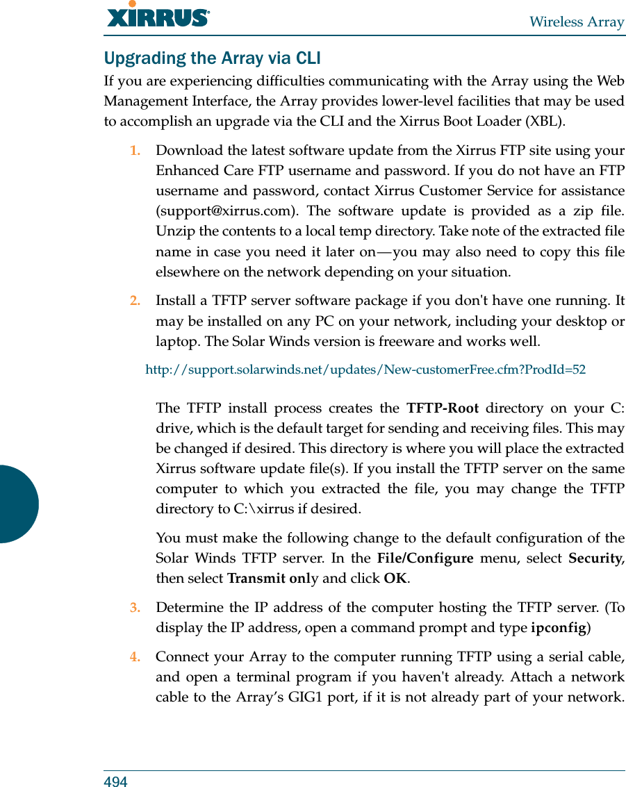 Wireless Array494Upgrading the Array via CLIIf you are experiencing difficulties communicating with the Array using the Web Management Interface, the Array provides lower-level facilities that may be used to accomplish an upgrade via the CLI and the Xirrus Boot Loader (XBL).1. Download the latest software update from the Xirrus FTP site using your Enhanced Care FTP username and password. If you do not have an FTP username and password, contact Xirrus Customer Service for assistance (support@xirrus.com). The software update is provided as a zip file. Unzip the contents to a local temp directory. Take note of the extracted file name in case you need it later on — you may also need to copy this file elsewhere on the network depending on your situation.2. Install a TFTP server software package if you don&apos;t have one running. It may be installed on any PC on your network, including your desktop or laptop. The Solar Winds version is freeware and works well. http://support.solarwinds.net/updates/New-customerFree.cfm?ProdId=52The TFTP install process creates the TFTP-Root directory on your C: drive, which is the default target for sending and receiving files. This may be changed if desired. This directory is where you will place the extracted Xirrus software update file(s). If you install the TFTP server on the same computer to which you extracted the file, you may change the TFTP directory to C:\xirrus if desired. You must make the following change to the default configuration of the Solar Winds TFTP server. In the File/Configure menu, select Security, then select Tra n sm it  only and click OK.3. Determine the IP address of the computer hosting the TFTP server. (To display the IP address, open a command prompt and type ipconfig)4. Connect your Array to the computer running TFTP using a serial cable, and open a terminal program if you haven&apos;t already. Attach a network cable to the Array’s GIG1 port, if it is not already part of your network.