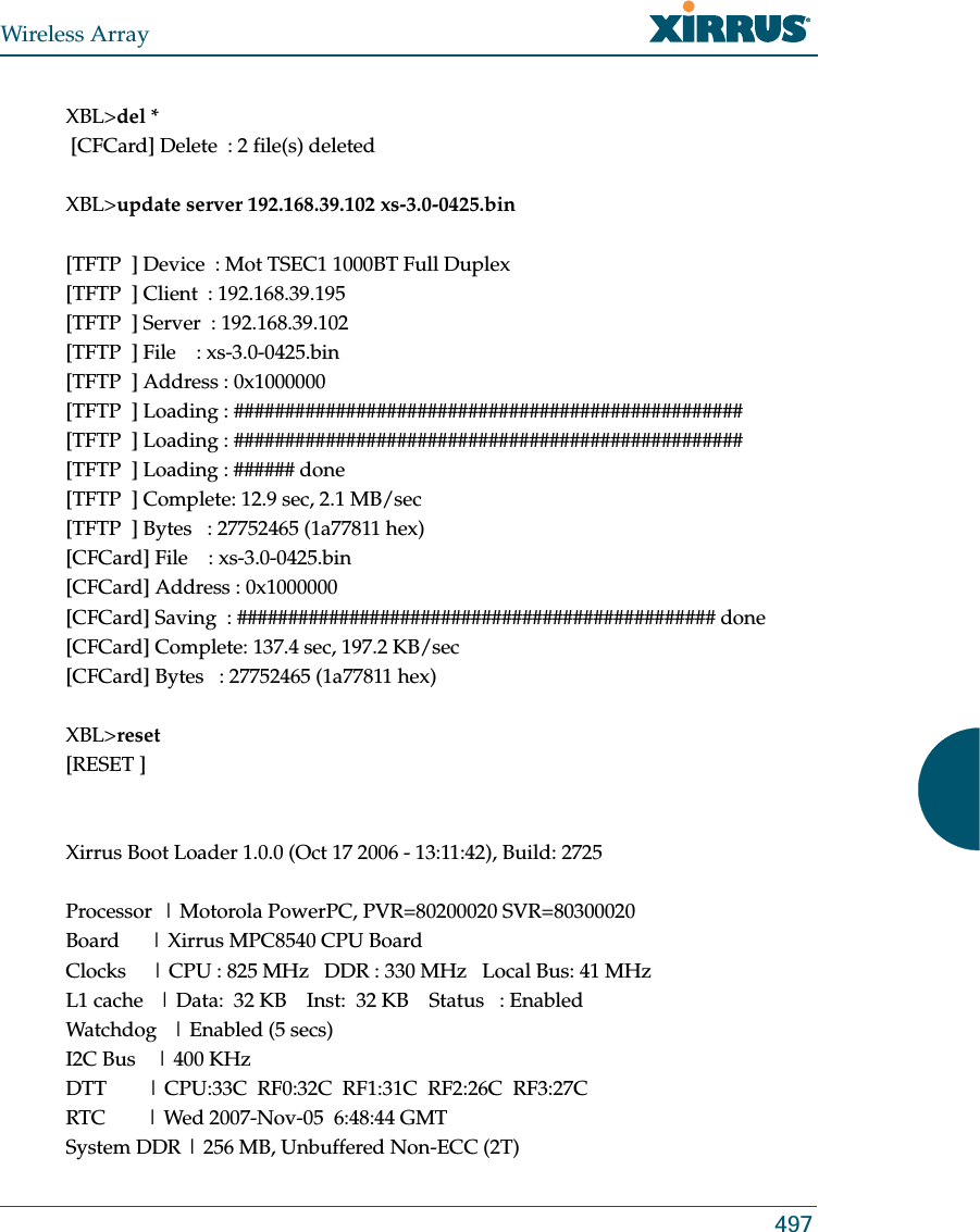 Wireless Array497XBL&gt;del * [CFCard] Delete  : 2 file(s) deletedXBL&gt;update server 192.168.39.102 xs-3.0-0425.bin[TFTP  ] Device  : Mot TSEC1 1000BT Full Duplex[TFTP  ] Client  : 192.168.39.195[TFTP  ] Server  : 192.168.39.102[TFTP  ] File    : xs-3.0-0425.bin[TFTP  ] Address : 0x1000000[TFTP  ] Loading : ##################################################[TFTP  ] Loading : ##################################################[TFTP  ] Loading : ###### done[TFTP  ] Complete: 12.9 sec, 2.1 MB/sec[TFTP  ] Bytes   : 27752465 (1a77811 hex)[CFCard] File    : xs-3.0-0425.bin[CFCard] Address : 0x1000000[CFCard] Saving  : ############################################### done[CFCard] Complete: 137.4 sec, 197.2 KB/sec[CFCard] Bytes   : 27752465 (1a77811 hex)XBL&gt;reset[RESET ]Xirrus Boot Loader 1.0.0 (Oct 17 2006 - 13:11:42), Build: 2725Processor  | Motorola PowerPC, PVR=80200020 SVR=80300020Board      | Xirrus MPC8540 CPU BoardClocks     | CPU : 825 MHz   DDR : 330 MHz   Local Bus: 41 MHzL1 cache   | Data:  32 KB    Inst:  32 KB    Status   : EnabledWatchdog   | Enabled (5 secs)I2C Bus    | 400 KHzDTT        | CPU:33C  RF0:32C  RF1:31C  RF2:26C  RF3:27CRTC        | Wed 2007-Nov-05  6:48:44 GMTSystem DDR | 256 MB, Unbuffered Non-ECC (2T)
