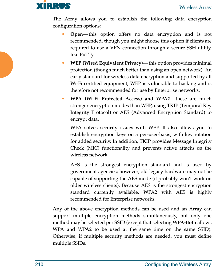 Wireless Array210 Configuring the Wireless ArrayThe Array allows you to establish the following data encryption configuration options:•Open — this option offers no data encryption and is not recommended, though you might choose this option if clients are required to use a VPN connection through a secure SSH utility, like PuTTy.•WEP (Wired Equivalent Privacy) — this option provides minimal protection (though much better than using an open network). An early standard for wireless data encryption and supported by all Wi-Fi certified equipment, WEP is vulnerable to hacking and is therefore not recommended for use by Enterprise networks.•WPA (Wi-Fi Protected Access) and WPA2 — these  are  much stronger encryption modes than WEP, using TKIP (Temporal Key Integrity Protocol) or AES (Advanced Encryption Standard) to encrypt data.WPA solves security issues with WEP. It also allows you to establish encryption keys on a per-user-basis, with key rotation for added security. In addition, TKIP provides Message Integrity Check (MIC) functionality and prevents active attacks on the wireless network.AES is the strongest encryption standard and is used by government agencies; however, old legacy hardware may not be capable of supporting the AES mode (it probably won’t work on older wireless clients). Because AES is the strongest encryption standard currently available, WPA2 with AES is highly recommended for Enterprise networks. Any of the above encryption methods can be used and an Array can support multiple encryption methods simultaneously, but only one method may be selected per SSID (except that selecting WPA-Both allows WPA and WPA2 to be used at the same time on the same SSID). Otherwise, if multiple security methods are needed, you must define multiple SSIDs.