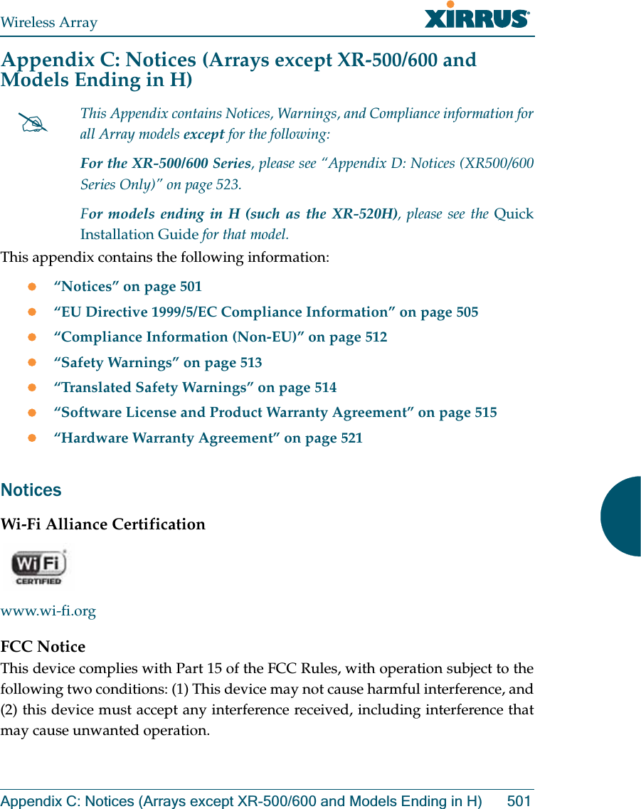 Wireless ArrayAppendix C: Notices (Arrays except XR-500/600 and Models Ending in H) 501Appendix C: Notices (Arrays except XR-500/600 and Models Ending in H)This appendix contains the following information: z“Notices” on page 501z“EU Directive 1999/5/EC Compliance Information” on page 505z“Compliance Information (Non-EU)” on page 512z“Safety Warnings” on page 513z“Translated Safety Warnings” on page 514z“Software License and Product Warranty Agreement” on page 515z“Hardware Warranty Agreement” on page 521NoticesWi-Fi Alliance Certificationwww.wi-fi.orgFCC NoticeThis device complies with Part 15 of the FCC Rules, with operation subject to the following two conditions: (1) This device may not cause harmful interference, and (2) this device must accept any interference received, including interference that may cause unwanted operation.#This Appendix contains Notices, Warnings, and Compliance information for all Array models except for the following: For the XR-500/600 Series, please see “Appendix D: Notices (XR500/600 Series Only)” on page 523. For models ending in H (such as the XR-520H), please see the Quick Installation Guide for that model. 