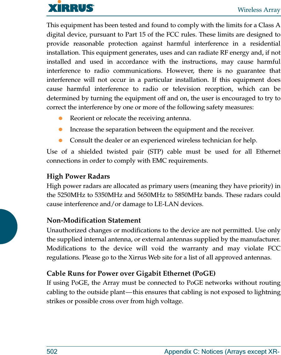 Wireless Array502 Appendix C: Notices (Arrays except XR-This equipment has been tested and found to comply with the limits for a Class A digital device, pursuant to Part 15 of the FCC rules. These limits are designed to provide reasonable protection against harmful interference in a residential installation. This equipment generates, uses and can radiate RF energy and, if not installed and used in accordance with the instructions, may cause harmful interference to radio communications. However, there is no guarantee that interference will not occur in a particular installation. If this equipment does cause harmful interference to radio or television reception, which can be determined by turning the equipment off and on, the user is encouraged to try to correct the interference by one or more of the following safety measures:zReorient or relocate the receiving antenna.zIncrease the separation between the equipment and the receiver.zConsult the dealer or an experienced wireless technician for help.Use of a shielded twisted pair (STP) cable must be used for all Ethernet connections in order to comply with EMC requirements.High Power RadarsHigh power radars are allocated as primary users (meaning they have priority) in the 5250MHz to 5350MHz and 5650MHz to 5850MHz bands. These radars could cause interference and/or damage to LE-LAN devices.Non-Modification StatementUnauthorized changes or modifications to the device are not permitted. Use only the supplied internal antenna, or external antennas supplied by the manufacturer. Modifications to the device will void the warranty and may violate FCC regulations. Please go to the Xirrus Web site for a list of all approved antennas.Cable Runs for Power over Gigabit Ethernet (PoGE)If using PoGE, the Array must be connected to PoGE networks without routing cabling to the outside plant — this ensures that cabling is not exposed to lightning strikes or possible cross over from high voltage.