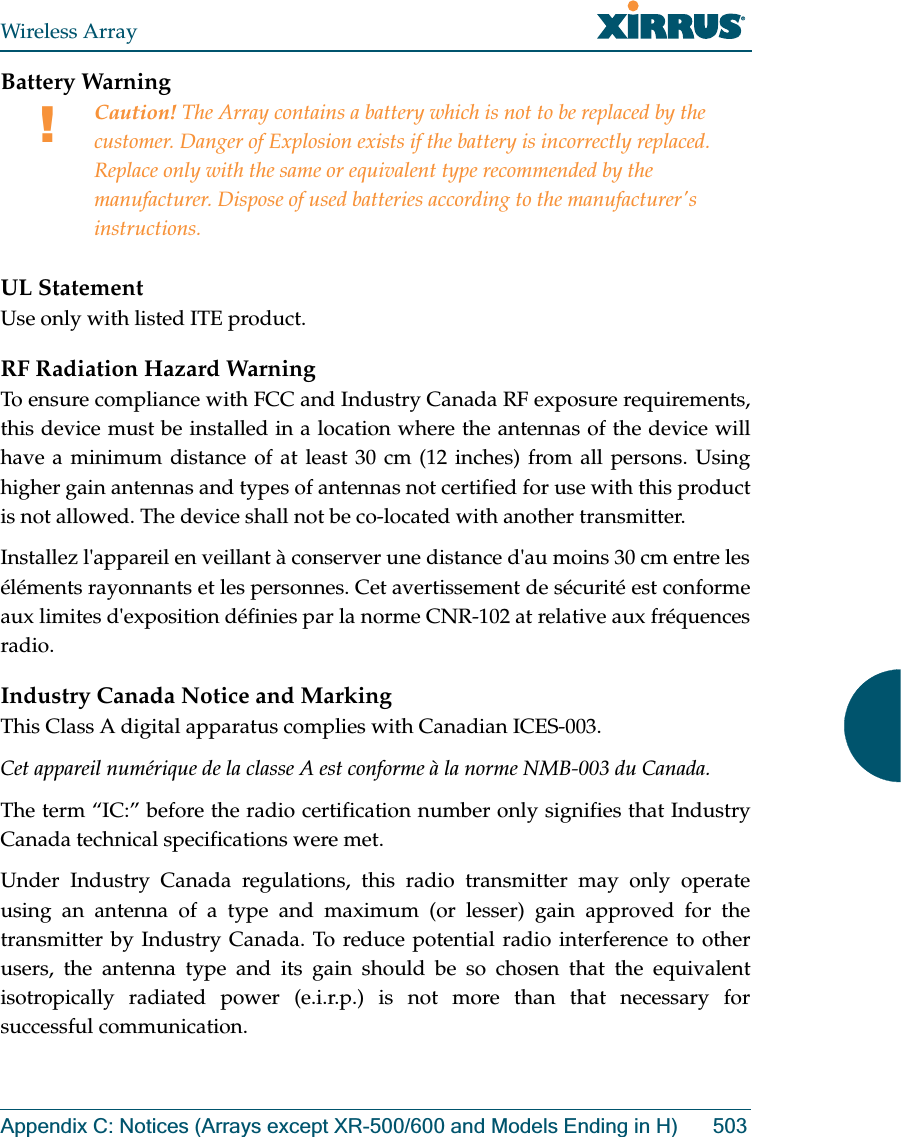 Wireless ArrayAppendix C: Notices (Arrays except XR-500/600 and Models Ending in H) 503Battery Warning UL StatementUse only with listed ITE product.RF Radiation Hazard WarningTo ensure compliance with FCC and Industry Canada RF exposure requirements, this device must be installed in a location where the antennas of the device will have a minimum distance of at least 30 cm (12 inches) from all persons. Using higher gain antennas and types of antennas not certified for use with this product is not allowed. The device shall not be co-located with another transmitter.Installez l&apos;appareil en veillant à conserver une distance d&apos;au moins 30 cm entre les éléments rayonnants et les personnes. Cet avertissement de sécurité est conforme aux limites d&apos;exposition définies par la norme CNR-102 at relative aux fréquences radio.Industry Canada Notice and MarkingThis Class A digital apparatus complies with Canadian ICES-003. Cet appareil numérique de la classe A est conforme à la norme NMB-003 du Canada. The term “IC:” before the radio certification number only signifies that Industry Canada technical specifications were met.Under Industry Canada regulations, this radio transmitter may only operate using an antenna of a type and maximum (or lesser) gain approved for the transmitter by Industry Canada. To reduce potential radio interference to other users, the antenna type and its gain should be so chosen that the equivalent isotropically radiated power (e.i.r.p.) is not more than that necessary for successful communication. !Caution! The Array contains a battery which is not to be replaced by the customer. Danger of Explosion exists if the battery is incorrectly replaced. Replace only with the same or equivalent type recommended by the manufacturer. Dispose of used batteries according to the manufacturer&apos;s instructions.