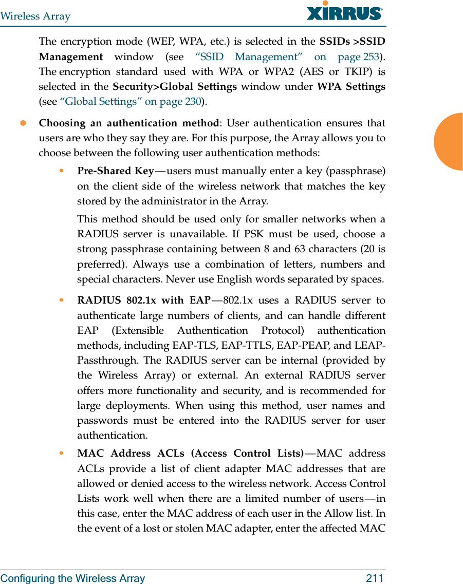 Wireless ArrayConfiguring the Wireless Array 211The encryption mode (WEP, WPA, etc.) is selected in the SSIDs &gt;SSID Management window (see “SSID Management” on page 253). The encryption standard used with WPA or WPA2 (AES or TKIP) is selected in the Security&gt;Global Settings window under WPA Settings(see “Global Settings” on page 230). zChoosing an authentication method: User authentication ensures that users are who they say they are. For this purpose, the Array allows you to choose between the following user authentication methods:•Pre-Shared Key — users must manually enter a key (passphrase) on the client side of the wireless network that matches the key stored by the administrator in the Array.This method should be used only for smaller networks when a RADIUS server is unavailable. If PSK must be used, choose a strong passphrase containing between 8 and 63 characters (20 is preferred). Always use a combination of letters, numbers and special characters. Never use English words separated by spaces.•RADIUS 802.1x with EAP — 802.1x uses a RADIUS server to authenticate large numbers of clients, and can handle different EAP (Extensible Authentication Protocol) authentication methods, including EAP-TLS, EAP-TTLS, EAP-PEAP, and LEAP-Passthrough. The RADIUS server can be internal (provided by the Wireless Array) or external. An external RADIUS server offers more functionality and security, and is recommended for large deployments. When using this method, user names and passwords must be entered into the RADIUS server for user authentication.•MAC Address ACLs (Access Control Lists) — MAC  address ACLs provide a list of client adapter MAC addresses that are allowed or denied access to the wireless network. Access Control Lists work well when there are a limited number of users — in this case, enter the MAC address of each user in the Allow list. In the event of a lost or stolen MAC adapter, enter the affected MAC 