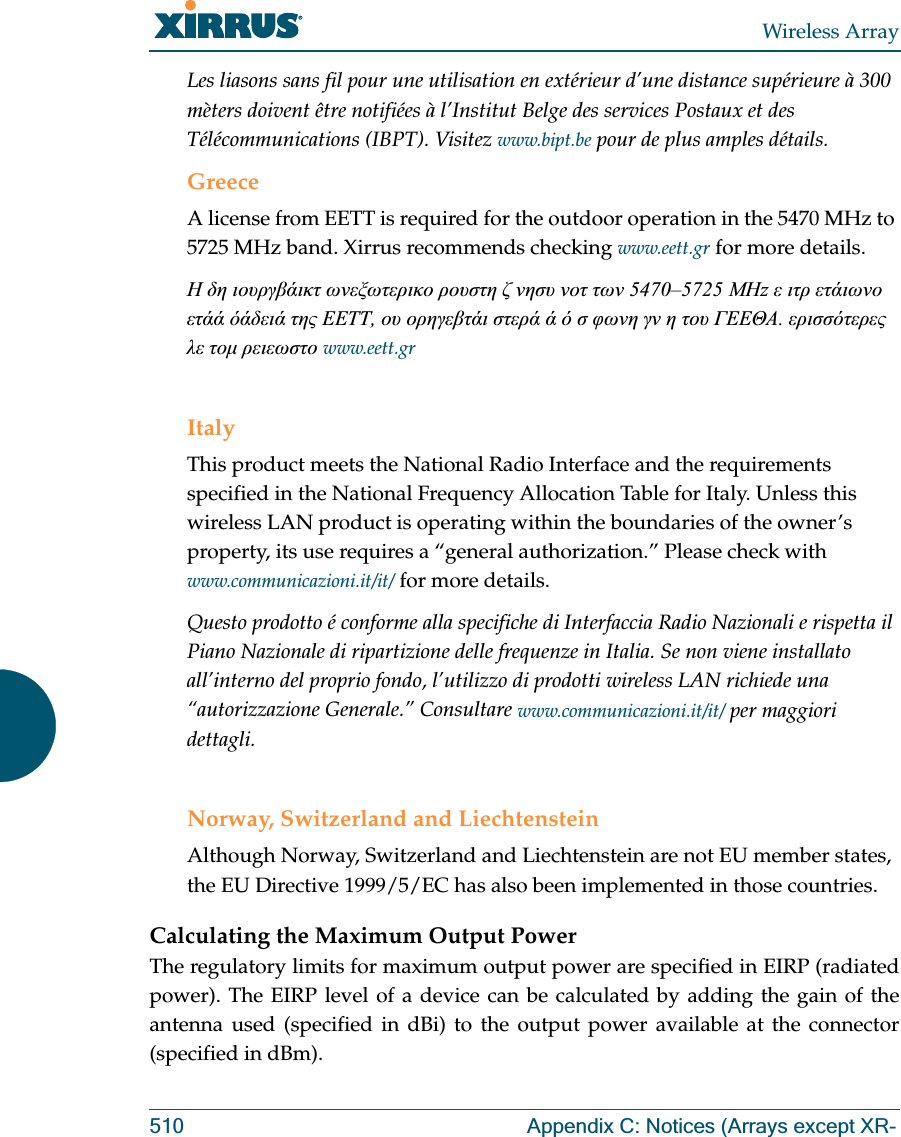 Wireless Array510 Appendix C: Notices (Arrays except XR-Les liasons sans fil pour une utilisation en extérieur d’une distance supérieure à 300 mèters doivent être notifiées à l’Institut Belge des services Postaux et des Télécommunications (IBPT). Visitez www.bipt.be pour de plus amples détails.GreeceA license from EETT is required for the outdoor operation in the 5470 MHz to 5725 MHz band. Xirrus recommends checking www.eett.gr for more details.         5470–5725 z       ,           .     www.eett.grItalyThis product meets the National Radio Interface and the requirements specified in the National Frequency Allocation Table for Italy. Unless this wireless LAN product is operating within the boundaries of the owner’s property, its use requires a “general authorization.” Please check with www.communicazioni.it/it/ for more details.Questo prodotto é conforme alla specifiche di Interfaccia Radio Nazionali e rispetta il Piano Nazionale di ripartizione delle frequenze in Italia. Se non viene installato all’interno del proprio fondo, l’utilizzo di prodotti wireless LAN richiede una “autorizzazione Generale.” Consultare www.communicazioni.it/it/ per maggiori dettagli.Norway, Switzerland and LiechtensteinAlthough Norway, Switzerland and Liechtenstein are not EU member states, the EU Directive 1999/5/EC has also been implemented in those countries.Calculating the Maximum Output Power The regulatory limits for maximum output power are specified in EIRP (radiated power). The EIRP level of a device can be calculated by adding the gain of the antenna used (specified in dBi) to the output power available at the connector (specified in dBm).