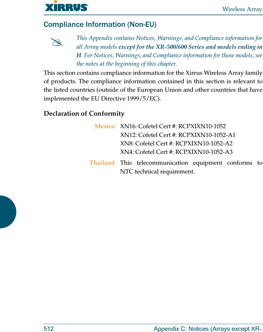 Wireless Array512 Appendix C: Notices (Arrays except XR-Compliance Information (Non-EU)This section contains compliance information for the Xirrus Wireless Array family of products. The compliance information contained in this section is relevant to the listed countries (outside of the European Union and other countries that have implemented the EU Directive 1999/5/EC). Declaration of Conformity#This Appendix contains Notices, Warnings, and Compliance information forall Array models except for the XR-500/600 Series and models ending in H. For Notices, Warnings, and Compliance information for those models, see the notes at the beginning of this chapter. Mexico XN16: Cofetel Cert #: RCPXIXN10-1052 XN12: Cofetel Cert #: RCPXIXN10-1052-A1 XN8: Cofetel Cert #: RCPXIXN10-1052-A2XN4: Cofetel Cert #: RCPXIXN10-1052-A3Thailand This telecommunication equipment conforms to NTC technical requirement.