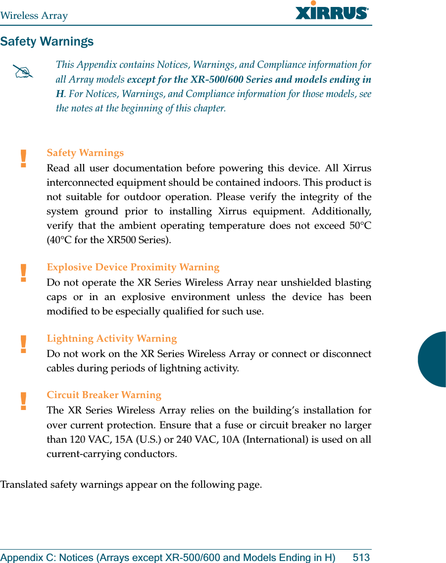 Wireless ArrayAppendix C: Notices (Arrays except XR-500/600 and Models Ending in H) 513Safety WarningsTranslated safety warnings appear on the following page. #This Appendix contains Notices, Warnings, and Compliance information forall Array models except for the XR-500/600 Series and models ending in H. For Notices, Warnings, and Compliance information for those models, see the notes at the beginning of this chapter. !Safety WarningsRead all user documentation before powering this device. All Xirrus interconnected equipment should be contained indoors. This product is not suitable for outdoor operation. Please verify the integrity of the system ground prior to installing Xirrus equipment. Additionally, verify that the ambient operating temperature does not exceed 50°C(40°C for the XR500 Series).!Explosive Device Proximity WarningDo not operate the XR Series Wireless Array near unshielded blasting caps or in an explosive environment unless the device has been modified to be especially qualified for such use.!Lightning Activity WarningDo not work on the XR Series Wireless Array or connect or disconnect cables during periods of lightning activity.!Circuit Breaker WarningThe XR Series Wireless Array relies on the building’s installation for over current protection. Ensure that a fuse or circuit breaker no larger than 120 VAC, 15A (U.S.) or 240 VAC, 10A (International) is used on all current-carrying conductors.