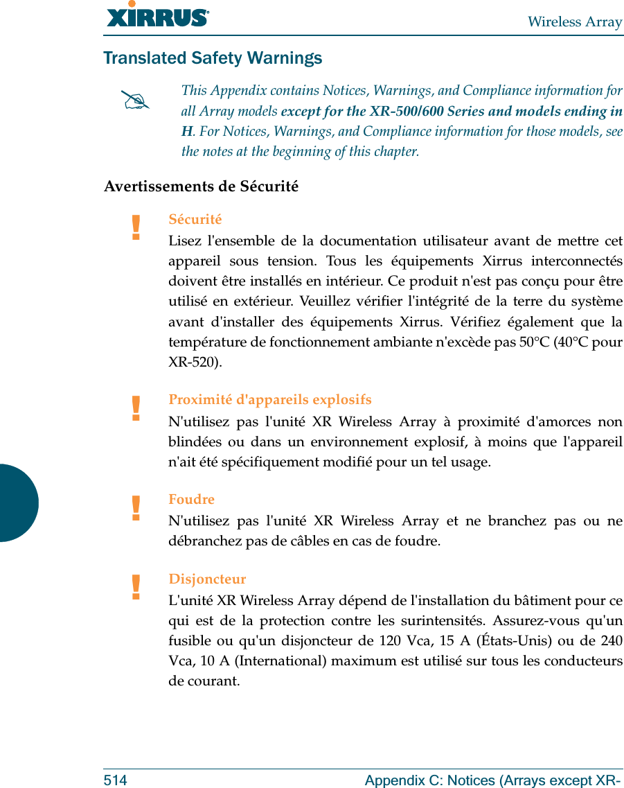 Wireless Array514 Appendix C: Notices (Arrays except XR-Translated Safety WarningsAvertissements de Sécurité#This Appendix contains Notices, Warnings, and Compliance information forall Array models except for the XR-500/600 Series and models ending in H. For Notices, Warnings, and Compliance information for those models, see the notes at the beginning of this chapter. !SécuritéLisez l&apos;ensemble de la documentation utilisateur avant de mettre cet appareil sous tension. Tous les équipements Xirrus interconnectés doivent être installés en intérieur. Ce produit n&apos;est pas conçu pour être utilisé en extérieur. Veuillez vérifier l&apos;intégrité de la terre du système avant d&apos;installer des équipements Xirrus. Vérifiez également que la température de fonctionnement ambiante n&apos;excède pas 50°C (40°C pour XR-520).!Proximité d&apos;appareils explosifsN&apos;utilisez pas l&apos;unité XR Wireless Array à proximité d&apos;amorces non blindées ou dans un environnement explosif, à moins que l&apos;appareil n&apos;ait été spécifiquement modifié pour un tel usage.!FoudreN&apos;utilisez pas l&apos;unité XR Wireless Array et ne branchez pas ou ne débranchez pas de câbles en cas de foudre.!DisjoncteurL&apos;unité XR Wireless Array dépend de l&apos;installation du bâtiment pour ce qui est de la protection contre les surintensités. Assurez-vous qu&apos;un fusible ou qu&apos;un disjoncteur de 120 Vca, 15 A (États-Unis) ou de 240 Vca, 10 A (International) maximum est utilisé sur tous les conducteurs de courant.