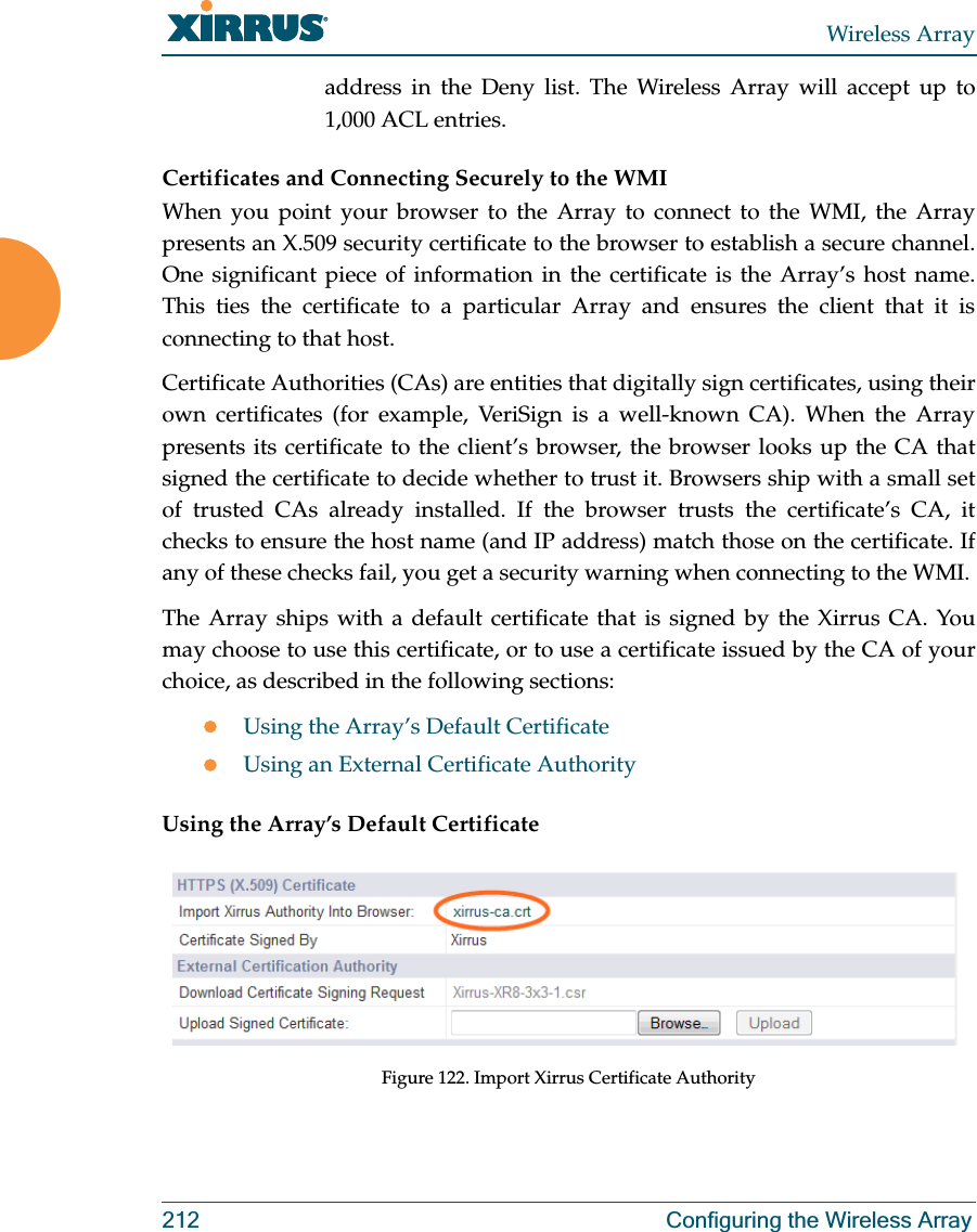 Wireless Array212 Configuring the Wireless Arrayaddress in the Deny list. The Wireless Array will accept up to 1,000 ACL entries. Certificates and Connecting Securely to the WMIWhen you point your browser to the Array to connect to the WMI, the Array presents an X.509 security certificate to the browser to establish a secure channel. One significant piece of information in the certificate is the Array’s host name. This ties the certificate to a particular Array and ensures the client that it is connecting to that host.Certificate Authorities (CAs) are entities that digitally sign certificates, using their own certificates (for example, VeriSign is a well-known CA). When the Array presents its certificate to the client’s browser, the browser looks up the CA that signed the certificate to decide whether to trust it. Browsers ship with a small set of trusted CAs already installed. If the browser trusts the certificate’s CA, it checks to ensure the host name (and IP address) match those on the certificate. If any of these checks fail, you get a security warning when connecting to the WMI. The Array ships with a default certificate that is signed by the Xirrus CA. You may choose to use this certificate, or to use a certificate issued by the CA of your choice, as described in the following sections:zUsing the Array’s Default CertificatezUsing an External Certificate AuthorityUsing the Array’s Default CertificateFigure 122. Import Xirrus Certificate Authority