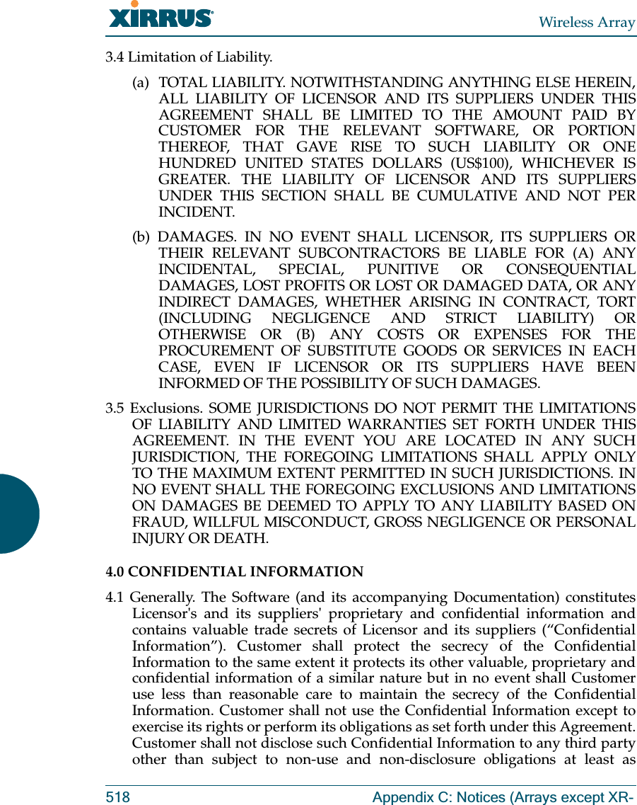 Wireless Array518 Appendix C: Notices (Arrays except XR-3.4 Limitation of Liability. (a)  TOTAL LIABILITY. NOTWITHSTANDING ANYTHING ELSE HEREIN, ALL LIABILITY OF LICENSOR AND ITS SUPPLIERS UNDER THIS AGREEMENT SHALL BE LIMITED TO THE AMOUNT PAID BY CUSTOMER FOR THE RELEVANT SOFTWARE, OR PORTION THEREOF, THAT GAVE RISE TO SUCH LIABILITY OR ONE HUNDRED UNITED STATES DOLLARS (US$100), WHICHEVER IS GREATER. THE LIABILITY OF LICENSOR AND ITS SUPPLIERS UNDER THIS SECTION SHALL BE CUMULATIVE AND NOT PER INCIDENT. (b) DAMAGES. IN NO EVENT SHALL LICENSOR, ITS SUPPLIERS OR THEIR RELEVANT SUBCONTRACTORS BE LIABLE FOR (A) ANY INCIDENTAL, SPECIAL, PUNITIVE OR CONSEQUENTIAL DAMAGES, LOST PROFITS OR LOST OR DAMAGED DATA, OR ANY INDIRECT DAMAGES, WHETHER ARISING IN CONTRACT, TORT (INCLUDING NEGLIGENCE AND STRICT LIABILITY) OR OTHERWISE OR (B) ANY COSTS OR EXPENSES FOR THE PROCUREMENT OF SUBSTITUTE GOODS OR SERVICES IN EACH CASE, EVEN IF LICENSOR OR ITS SUPPLIERS HAVE BEEN INFORMED OF THE POSSIBILITY OF SUCH DAMAGES. 3.5 Exclusions. SOME JURISDICTIONS DO NOT PERMIT THE LIMITATIONS OF LIABILITY AND LIMITED WARRANTIES SET FORTH UNDER THIS AGREEMENT. IN THE EVENT YOU ARE LOCATED IN ANY SUCH JURISDICTION, THE FOREGOING LIMITATIONS SHALL APPLY ONLY TO THE MAXIMUM EXTENT PERMITTED IN SUCH JURISDICTIONS. IN NO EVENT SHALL THE FOREGOING EXCLUSIONS AND LIMITATIONS ON DAMAGES BE DEEMED TO APPLY TO ANY LIABILITY BASED ON FRAUD, WILLFUL MISCONDUCT, GROSS NEGLIGENCE OR PERSONAL INJURY OR DEATH. 4.0 CONFIDENTIAL INFORMATION 4.1 Generally. The Software (and its accompanying Documentation) constitutes Licensor&apos;s and its suppliers&apos; proprietary and confidential information and contains valuable trade secrets of Licensor and its suppliers (“Confidential Information”). Customer shall protect the secrecy of the Confidential Information to the same extent it protects its other valuable, proprietary and confidential information of a similar nature but in no event shall Customer use less than reasonable care to maintain the secrecy of the Confidential Information. Customer shall not use the Confidential Information except to exercise its rights or perform its obligations as set forth under this Agreement. Customer shall not disclose such Confidential Information to any third party other than subject to non-use and non-disclosure obligations at least as 