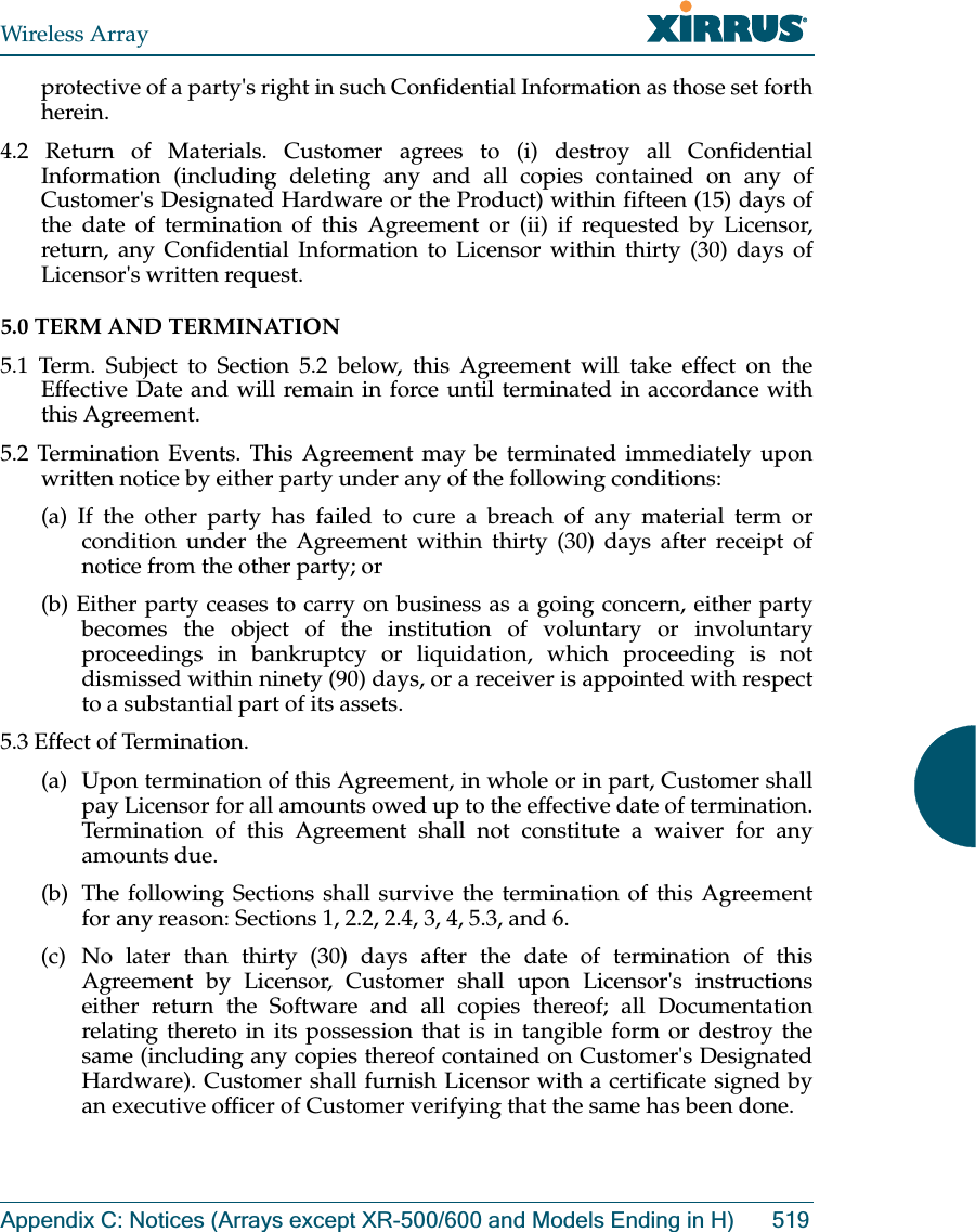 Wireless ArrayAppendix C: Notices (Arrays except XR-500/600 and Models Ending in H) 519protective of a party&apos;s right in such Confidential Information as those set forth herein. 4.2 Return of Materials. Customer agrees to (i) destroy all Confidential Information (including deleting any and all copies contained on any of Customer&apos;s Designated Hardware or the Product) within fifteen (15) days of the date of termination of this Agreement or (ii) if requested by Licensor, return, any Confidential Information to Licensor within thirty (30) days of Licensor&apos;s written request. 5.0 TERM AND TERMINATION 5.1 Term. Subject to Section 5.2 below, this Agreement will take effect on the Effective Date and will remain in force until terminated in accordance with this Agreement. 5.2 Termination Events. This Agreement may be terminated immediately upon written notice by either party under any of the following conditions: (a) If the other party has failed to cure a breach of any material term or condition under the Agreement within thirty (30) days after receipt of notice from the other party; or (b) Either party ceases to carry on business as a going concern, either party becomes the object of the institution of voluntary or involuntary proceedings in bankruptcy or liquidation, which proceeding is not dismissed within ninety (90) days, or a receiver is appointed with respect to a substantial part of its assets. 5.3 Effect of Termination. (a)  Upon termination of this Agreement, in whole or in part, Customer shall pay Licensor for all amounts owed up to the effective date of termination. Termination of this Agreement shall not constitute a waiver for any amounts due. (b)  The following Sections shall survive the termination of this Agreement for any reason: Sections 1, 2.2, 2.4, 3, 4, 5.3, and 6. (c) No later than thirty (30) days after the date of termination of this Agreement by Licensor, Customer shall upon Licensor&apos;s instructions either return the Software and all copies thereof; all Documentation relating thereto in its possession that is in tangible form or destroy the same (including any copies thereof contained on Customer&apos;s Designated Hardware). Customer shall furnish Licensor with a certificate signed by an executive officer of Customer verifying that the same has been done. 