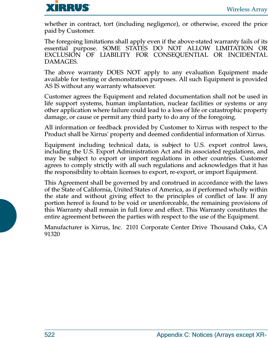 Wireless Array522 Appendix C: Notices (Arrays except XR-whether in contract, tort (including negligence), or otherwise, exceed the price paid by Customer.The foregoing limitations shall apply even if the above-stated warranty fails of its essential purpose. SOME STATES DO NOT ALLOW LIMITATION OR EXCLUSION OF LIABILITY FOR CONSEQUENTIAL OR INCIDENTAL DAMAGES. The above warranty DOES NOT apply to any evaluation Equipment made available for testing or demonstration purposes. All such Equipment is provided AS IS without any warranty whatsoever. Customer agrees the Equipment and related documentation shall not be used in life support systems, human implantation, nuclear facilities or systems or any other application where failure could lead to a loss of life or catastrophic property damage, or cause or permit any third party to do any of the foregoing. All information or feedback provided by Customer to Xirrus with respect to the Product shall be Xirrus&apos; property and deemed confidential information of Xirrus.Equipment including technical data, is subject to U.S. export control laws, including the U.S. Export Administration Act and its associated regulations, and may be subject to export or import regulations in other countries. Customer agrees to comply strictly with all such regulations and acknowledges that it has the responsibility to obtain licenses to export, re-export, or import Equipment.This Agreement shall be governed by and construed in accordance with the laws of the State of California, United States of America, as if performed wholly within the state and without giving effect to the principles of conflict of law. If any portion hereof is found to be void or unenforceable, the remaining provisions of this Warranty shall remain in full force and effect. This Warranty constitutes the entire agreement between the parties with respect to the use of the Equipment. Manufacturer is Xirrus, Inc.  2101 Corporate Center Drive  Thousand Oaks, CA 91320