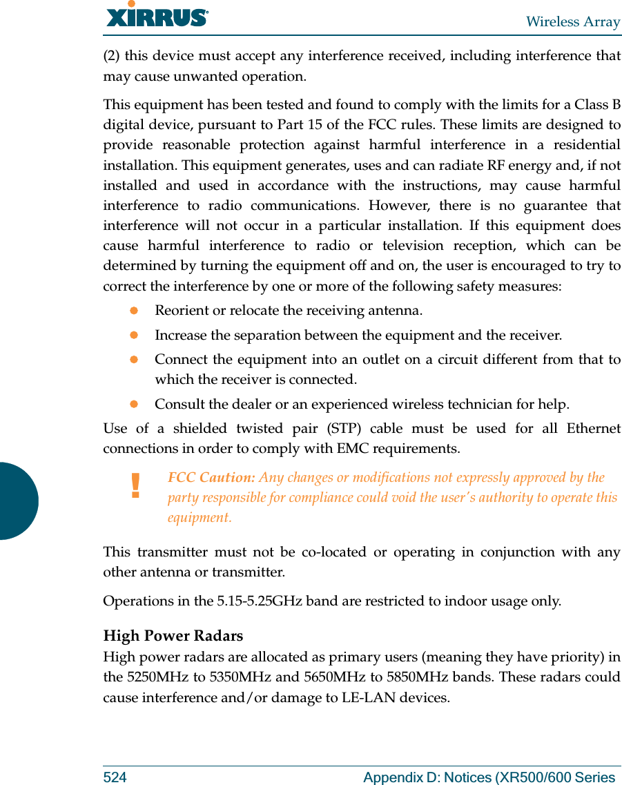 Wireless Array524 Appendix D: Notices (XR500/600 Series (2) this device must accept any interference received, including interference that may cause unwanted operation.This equipment has been tested and found to comply with the limits for a Class B digital device, pursuant to Part 15 of the FCC rules. These limits are designed to provide reasonable protection against harmful interference in a residential installation. This equipment generates, uses and can radiate RF energy and, if not installed and used in accordance with the instructions, may cause harmful interference to radio communications. However, there is no guarantee that interference will not occur in a particular installation. If this equipment does cause harmful interference to radio or television reception, which can be determined by turning the equipment off and on, the user is encouraged to try to correct the interference by one or more of the following safety measures:zReorient or relocate the receiving antenna.zIncrease the separation between the equipment and the receiver.zConnect the equipment into an outlet on a circuit different from that to which the receiver is connected.zConsult the dealer or an experienced wireless technician for help.Use of a shielded twisted pair (STP) cable must be used for all Ethernet connections in order to comply with EMC requirements.This transmitter must not be co-located or operating in conjunction with any other antenna or transmitter.Operations in the 5.15-5.25GHz band are restricted to indoor usage only. High Power RadarsHigh power radars are allocated as primary users (meaning they have priority) in the 5250MHz to 5350MHz and 5650MHz to 5850MHz bands. These radars could cause interference and/or damage to LE-LAN devices.!FCC Caution: Any changes or modifications not expressly approved by the party responsible for compliance could void the user&apos;s authority to operate this equipment.