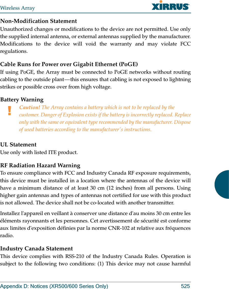 Wireless ArrayAppendix D: Notices (XR500/600 Series Only) 525Non-Modification StatementUnauthorized changes or modifications to the device are not permitted. Use only the supplied internal antenna, or external antennas supplied by the manufacturer. Modifications to the device will void the warranty and may violate FCC regulations. Cable Runs for Power over Gigabit Ethernet (PoGE)If using PoGE, the Array must be connected to PoGE networks without routing cabling to the outside plant — this ensures that cabling is not exposed to lightning strikes or possible cross over from high voltage.Battery Warning UL StatementUse only with listed ITE product.RF Radiation Hazard WarningTo ensure compliance with FCC and Industry Canada RF exposure requirements, this device must be installed in a location where the antennas of the device will have a minimum distance of at least 30 cm (12 inches) from all persons. Using higher gain antennas and types of antennas not certified for use with this product is not allowed. The device shall not be co-located with another transmitter.Installez l&apos;appareil en veillant à conserver une distance d&apos;au moins 30 cm entre les éléments rayonnants et les personnes. Cet avertissement de sécurité est conforme aux limites d&apos;exposition définies par la norme CNR-102 at relative aux fréquences radio.Industry Canada StatementThis device complies with RSS-210 of the Industry Canada Rules. Operation is subject to the following two conditions: (1) This device may not cause harmful !Caution! The Array contains a battery which is not to be replaced by the customer. Danger of Explosion exists if the battery is incorrectly replaced. Replace only with the same or equivalent type recommended by the manufacturer. Dispose of used batteries according to the manufacturer&apos;s instructions.