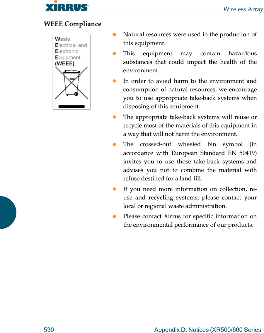 Wireless Array530 Appendix D: Notices (XR500/600 Series WEEE CompliancezNatural resources were used in the production of this equipment.zThis equipment may contain hazardous substances that could impact the health of the environment.zIn order to avoid harm to the environment and consumption of natural resources, we encourage you to use appropriate take-back systems when disposing of this equipment.zThe appropriate take-back systems will reuse or recycle most of the materials of this equipment in a way that will not harm the environment.zThe crossed-out wheeled bin symbol (in accordance with European Standard EN 50419) invites you to use those take-back systems and advises you not to combine the material with refuse destined for a land fill.zIf you need more information on collection, re-use and recycling systems, please contact your local or regional waste administration.zPlease contact Xirrus for specific information on the environmental performance of our products.