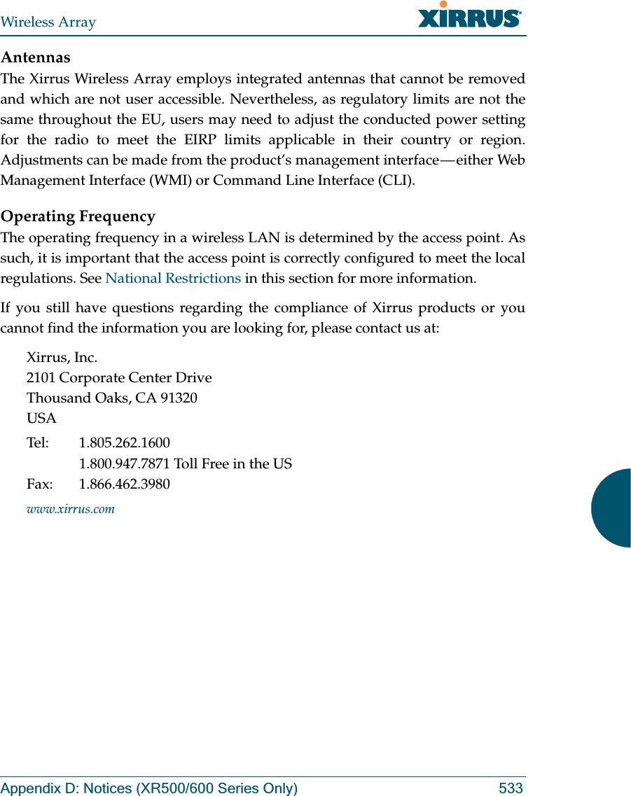 Wireless ArrayAppendix D: Notices (XR500/600 Series Only) 533AntennasThe Xirrus Wireless Array employs integrated antennas that cannot be removed and which are not user accessible. Nevertheless, as regulatory limits are not the same throughout the EU, users may need to adjust the conducted power setting for the radio to meet the EIRP limits applicable in their country or region. Adjustments can be made from the product’s management interface — either Web Management Interface (WMI) or Command Line Interface (CLI).Operating FrequencyThe operating frequency in a wireless LAN is determined by the access point. As such, it is important that the access point is correctly configured to meet the local regulations. See National Restrictions in this section for more information.If you still have questions regarding the compliance of Xirrus products or you cannot find the information you are looking for, please contact us at:Xirrus, Inc.2101 Corporate Center DriveThousand Oaks, CA 91320USATel: 1.805.262.16001.800.947.7871 Toll Free in the USFax: 1.866.462.3980www.xirrus.com