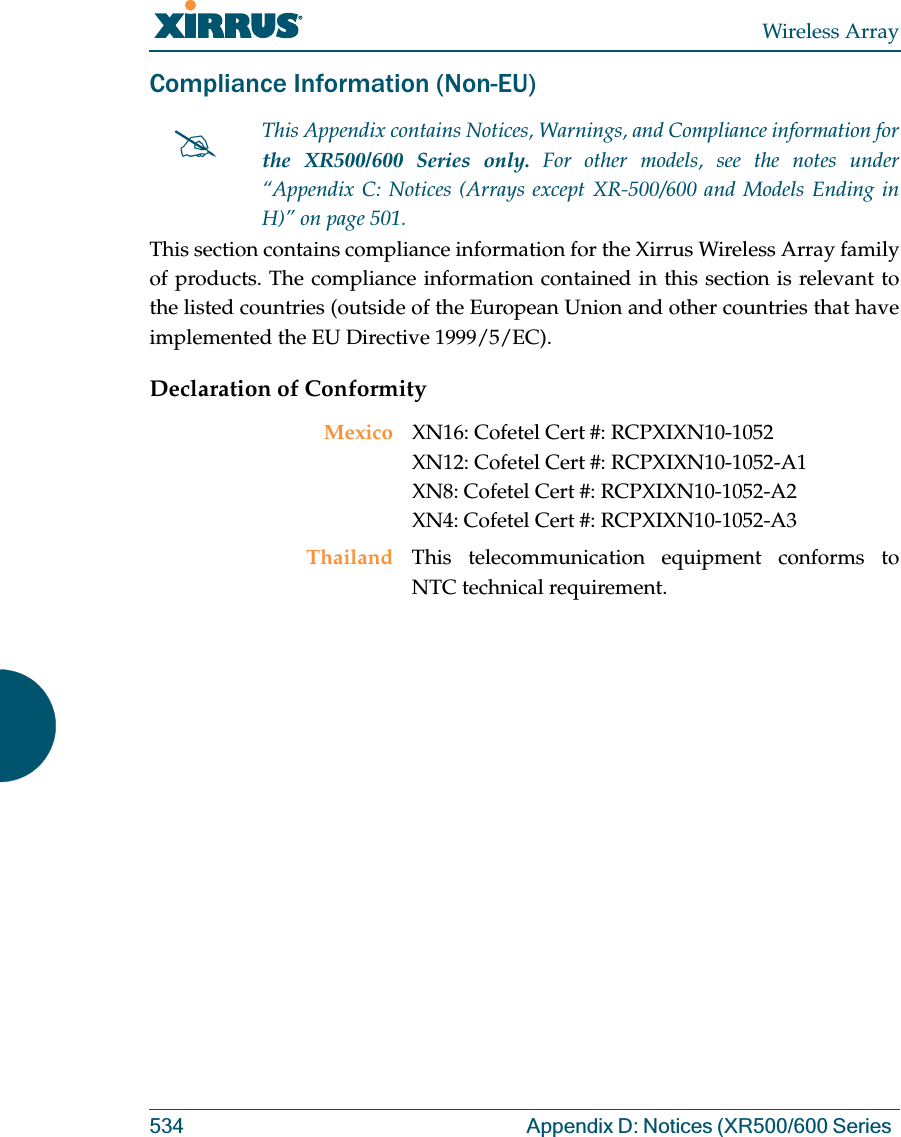 Wireless Array534 Appendix D: Notices (XR500/600 Series Compliance Information (Non-EU)This section contains compliance information for the Xirrus Wireless Array family of products. The compliance information contained in this section is relevant to the listed countries (outside of the European Union and other countries that have implemented the EU Directive 1999/5/EC). Declaration of Conformity#This Appendix contains Notices, Warnings, and Compliance information forthe XR500/600 Series only. For other models, see the notes under “Appendix C: Notices (Arrays except XR-500/600 and Models Ending in H)” on page 501. Mexico XN16: Cofetel Cert #: RCPXIXN10-1052 XN12: Cofetel Cert #: RCPXIXN10-1052-A1 XN8: Cofetel Cert #: RCPXIXN10-1052-A2XN4: Cofetel Cert #: RCPXIXN10-1052-A3Thailand This telecommunication equipment conforms to NTC technical requirement.