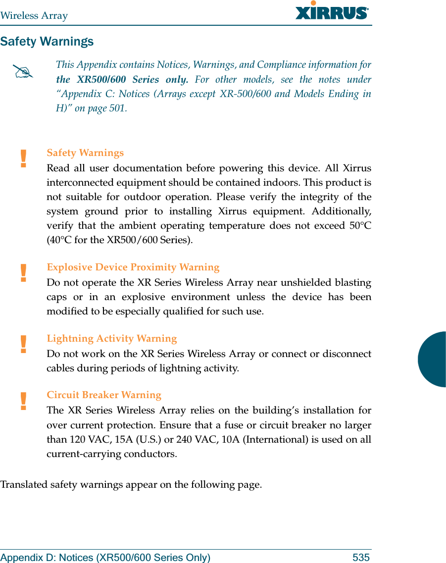 Wireless ArrayAppendix D: Notices (XR500/600 Series Only) 535Safety WarningsTranslated safety warnings appear on the following page. #This Appendix contains Notices, Warnings, and Compliance information forthe XR500/600 Series only. For other models, see the notes under “Appendix C: Notices (Arrays except XR-500/600 and Models Ending in H)” on page 501. !Safety WarningsRead all user documentation before powering this device. All Xirrus interconnected equipment should be contained indoors. This product is not suitable for outdoor operation. Please verify the integrity of the system ground prior to installing Xirrus equipment. Additionally, verify that the ambient operating temperature does not exceed 50°C(40°C for the XR500/600 Series).!Explosive Device Proximity WarningDo not operate the XR Series Wireless Array near unshielded blasting caps or in an explosive environment unless the device has been modified to be especially qualified for such use.!Lightning Activity WarningDo not work on the XR Series Wireless Array or connect or disconnect cables during periods of lightning activity.!Circuit Breaker WarningThe XR Series Wireless Array relies on the building’s installation for over current protection. Ensure that a fuse or circuit breaker no larger than 120 VAC, 15A (U.S.) or 240 VAC, 10A (International) is used on all current-carrying conductors.
