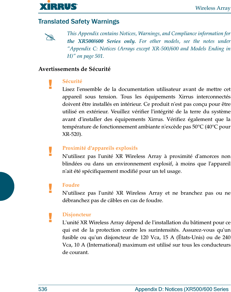 Wireless Array536 Appendix D: Notices (XR500/600 Series Translated Safety WarningsAvertissements de Sécurité#This Appendix contains Notices, Warnings, and Compliance information forthe XR500/600 Series only. For other models, see the notes under “Appendix C: Notices (Arrays except XR-500/600 and Models Ending in H)” on page 501. !SécuritéLisez l&apos;ensemble de la documentation utilisateur avant de mettre cet appareil sous tension. Tous les équipements Xirrus interconnectés doivent être installés en intérieur. Ce produit n&apos;est pas conçu pour être utilisé en extérieur. Veuillez vérifier l&apos;intégrité de la terre du système avant d&apos;installer des équipements Xirrus. Vérifiez également que la température de fonctionnement ambiante n&apos;excède pas 50°C (40°C pour XR-520).!Proximité d&apos;appareils explosifsN&apos;utilisez pas l&apos;unité XR Wireless Array à proximité d&apos;amorces non blindées ou dans un environnement explosif, à moins que l&apos;appareil n&apos;ait été spécifiquement modifié pour un tel usage.!FoudreN&apos;utilisez pas l&apos;unité XR Wireless Array et ne branchez pas ou ne débranchez pas de câbles en cas de foudre.!DisjoncteurL&apos;unité XR Wireless Array dépend de l&apos;installation du bâtiment pour ce qui est de la protection contre les surintensités. Assurez-vous qu&apos;un fusible ou qu&apos;un disjoncteur de 120 Vca, 15 A (États-Unis) ou de 240 Vca, 10 A (International) maximum est utilisé sur tous les conducteurs de courant.