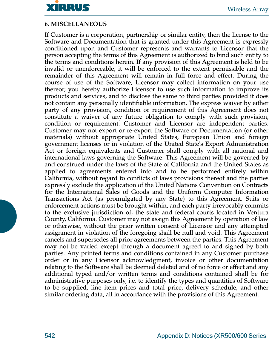 Wireless Array542 Appendix D: Notices (XR500/600 Series 6. MISCELLANEOUS If Customer is a corporation, partnership or similar entity, then the license to the Software and Documentation that is granted under this Agreement is expressly conditioned upon and Customer represents and warrants to Licensor that the person accepting the terms of this Agreement is authorized to bind such entity to the terms and conditions herein. If any provision of this Agreement is held to be invalid or unenforceable, it will be enforced to the extent permissible and the remainder of this Agreement will remain in full force and effect. During the course of use of the Software, Licensor may collect information on your use thereof; you hereby authorize Licensor to use such information to improve its products and services, and to disclose the same to third parties provided it does not contain any personally identifiable information. The express waiver by either party of any provision, condition or requirement of this Agreement does not constitute a waiver of any future obligation to comply with such provision, condition or requirement. Customer and Licensor are independent parties. Customer may not export or re-export the Software or Documentation (or other materials) without appropriate United States, European Union and foreign government licenses or in violation of the United State&apos;s Export Administration Act or foreign equivalents and Customer shall comply with all national and international laws governing the Software. This Agreement will be governed by and construed under the laws of the State of California and the United States as applied to agreements entered into and to be performed entirely within California, without regard to conflicts of laws provisions thereof and the parties expressly exclude the application of the United Nations Convention on Contracts for the International Sales of Goods and the Uniform Computer Information Transactions Act (as promulgated by any State) to this Agreement. Suits or enforcement actions must be brought within, and each party irrevocably commits to the exclusive jurisdiction of, the state and federal courts located in Ventura County, California. Customer may not assign this Agreement by operation of law or otherwise, without the prior written consent of Licensor and any attempted assignment in violation of the foregoing shall be null and void. This Agreement cancels and supersedes all prior agreements between the parties. This Agreement may not be varied except through a document agreed to and signed by both parties. Any printed terms and conditions contained in any Customer purchase order or in any Licensor acknowledgment, invoice or other documentation relating to the Software shall be deemed deleted and of no force or effect and any additional typed and/or written terms and conditions contained shall be for administrative purposes only, i.e. to identify the types and quantities of Software to be supplied, line item prices and total price, delivery schedule, and other similar ordering data, all in accordance with the provisions of this Agreement.