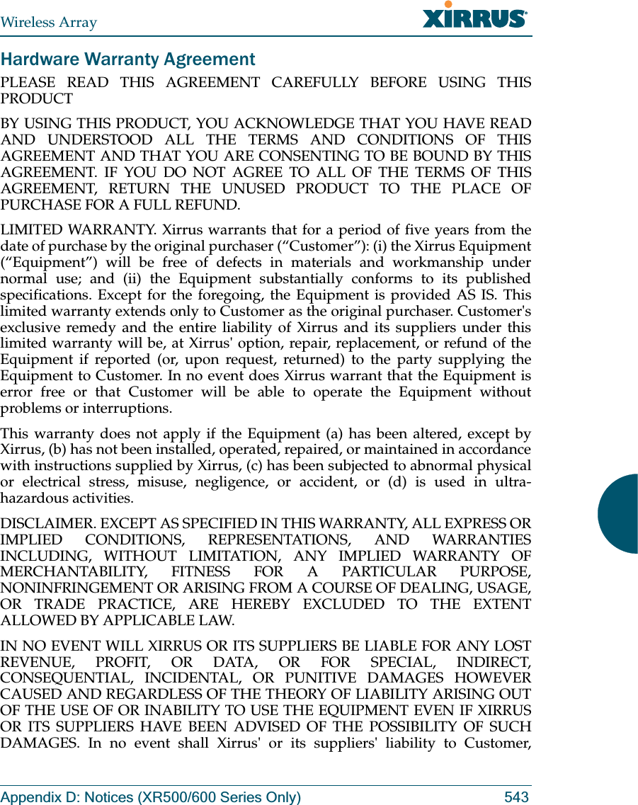 Wireless ArrayAppendix D: Notices (XR500/600 Series Only) 543Hardware Warranty AgreementPLEASE READ THIS AGREEMENT CAREFULLY BEFORE USING THIS PRODUCTBY USING THIS PRODUCT, YOU ACKNOWLEDGE THAT YOU HAVE READ AND UNDERSTOOD ALL THE TERMS AND CONDITIONS OF THIS AGREEMENT AND THAT YOU ARE CONSENTING TO BE BOUND BY THIS AGREEMENT. IF YOU DO NOT AGREE TO ALL OF THE TERMS OF THIS AGREEMENT, RETURN THE UNUSED PRODUCT TO THE PLACE OF PURCHASE FOR A FULL REFUND.LIMITED WARRANTY. Xirrus warrants that for a period of five years from the date of purchase by the original purchaser (“Customer”): (i) the Xirrus Equipment (“Equipment”) will be free of defects in materials and workmanship under normal use; and (ii) the Equipment substantially conforms to its published specifications. Except for the foregoing, the Equipment is provided AS IS. This limited warranty extends only to Customer as the original purchaser. Customer&apos;s exclusive remedy and the entire liability of Xirrus and its suppliers under this limited warranty will be, at Xirrus&apos; option, repair, replacement, or refund of the Equipment if reported (or, upon request, returned) to the party supplying the Equipment to Customer. In no event does Xirrus warrant that the Equipment is error free or that Customer will be able to operate the Equipment without problems or interruptions. This warranty does not apply if the Equipment (a) has been altered, except by Xirrus, (b) has not been installed, operated, repaired, or maintained in accordance with instructions supplied by Xirrus, (c) has been subjected to abnormal physical or electrical stress, misuse, negligence, or accident, or (d) is used in ultra-hazardous activities. DISCLAIMER. EXCEPT AS SPECIFIED IN THIS WARRANTY, ALL EXPRESS OR IMPLIED CONDITIONS, REPRESENTATIONS, AND WARRANTIES INCLUDING, WITHOUT LIMITATION, ANY IMPLIED WARRANTY OF MERCHANTABILITY, FITNESS FOR A PARTICULAR PURPOSE, NONINFRINGEMENT OR ARISING FROM A COURSE OF DEALING, USAGE, OR TRADE PRACTICE, ARE HEREBY EXCLUDED TO THE EXTENT ALLOWED BY APPLICABLE LAW. IN NO EVENT WILL XIRRUS OR ITS SUPPLIERS BE LIABLE FOR ANY LOST REVENUE, PROFIT, OR DATA, OR FOR SPECIAL, INDIRECT, CONSEQUENTIAL, INCIDENTAL, OR PUNITIVE DAMAGES HOWEVER CAUSED AND REGARDLESS OF THE THEORY OF LIABILITY ARISING OUT OF THE USE OF OR INABILITY TO USE THE EQUIPMENT EVEN IF XIRRUS OR ITS SUPPLIERS HAVE BEEN ADVISED OF THE POSSIBILITY OF SUCH DAMAGES. In no event shall Xirrus&apos; or its suppliers&apos; liability to Customer, 