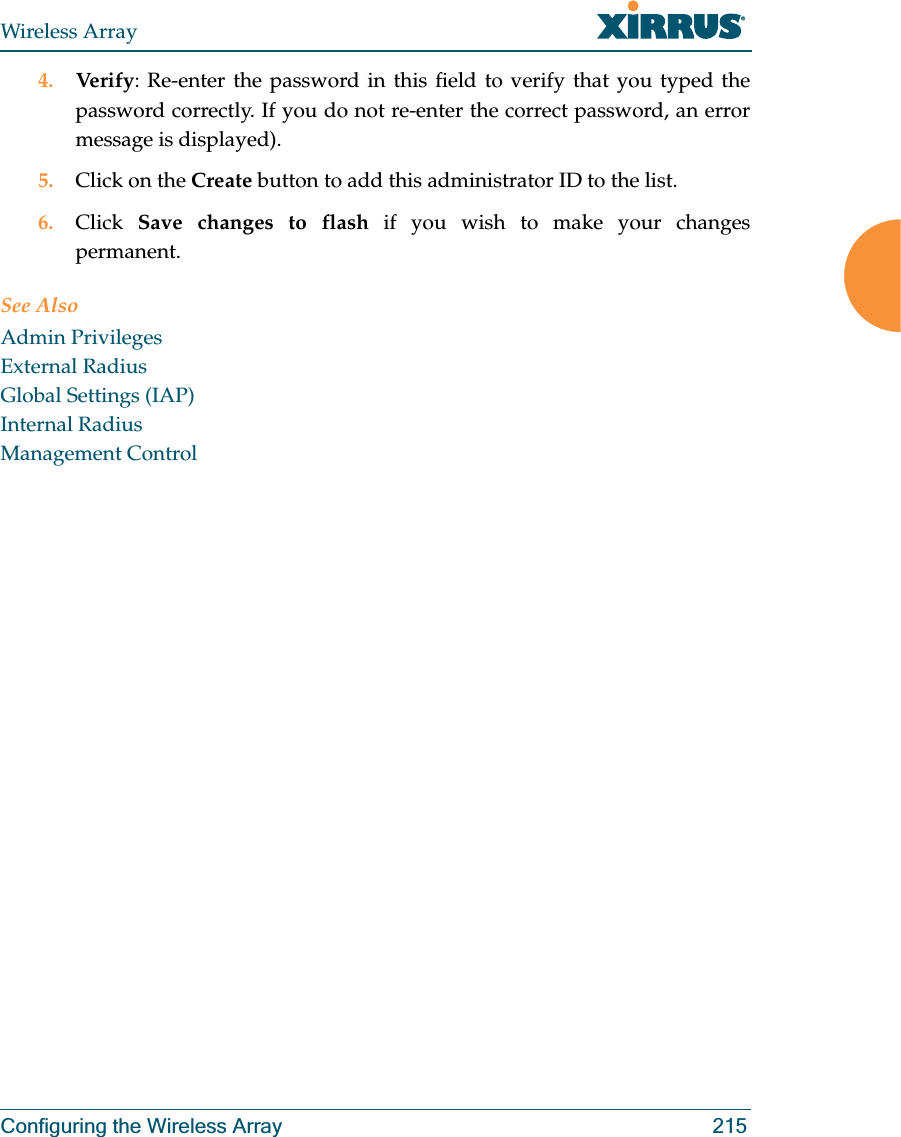 Wireless ArrayConfiguring the Wireless Array 2154. Verify: Re-enter the password in this field to verify that you typed the password correctly. If you do not re-enter the correct password, an error message is displayed).5. Click on the Create button to add this administrator ID to the list.6. Click  Save changes to flash if you wish to make your changes permanent.See AlsoAdmin PrivilegesExternal RadiusGlobal Settings (IAP)Internal RadiusManagement Control