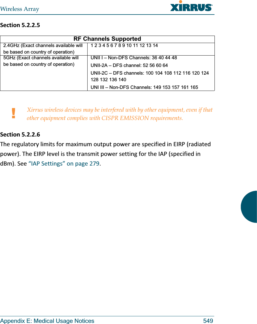 Wireless ArrayAppendix E: Medical Usage Notices 549Section5.2.2.5Section5.2.2.6TheregulatorylimitsformaximumoutputpowerarespecifiedinEIRP(radiatedpower).TheEIRPlevelisthetransmitpowersettingfortheIAP(specifiedindBm).See“IAPSettings”onpage279.RF Channels Supported2.4GHz (Exact channels available will be based on country of operation)1 2 3 4 5 6 7 8 9 10 11 12 13 145GHz (Exact channels available will be based on country of operation)UNII I – Non-DFS Channels: 36 40 44 48UNII-2A – DFS channel: 52 56 60 64 UNII-2C – DFS channels: 100 104 108 112 116 120 124 128 132 136 140 UNI III – Non-DFS Channels: 149 153 157 161 165 !Xirrus wireless devices may be interfered with by other equipment, even if that other equipment complies with CISPR EMISSION requirements.