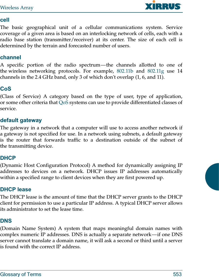 Wireless ArrayGlossary of Terms 553cellThe basic geographical unit of a cellular communications system. Service coverage of a given area is based on an interlocking network of cells, each with a radio base station (transmitter/receiver) at its center. The size of each cell is determined by the terrain and forecasted number of users.channelA specific portion of the radio spectrum — the channels allotted to one of the wireless networking protocols. For example, 802.11b and 802.11g use 14 channels in the 2.4 GHz band, only 3 of which don&apos;t overlap (1, 6, and 11). CoS(Class of Service) A category based on the type of user, type of application, or some other criteria that QoS systems can use to provide differentiated classes of service.default gatewayThe gateway in a network that a computer will use to access another network if a gateway is not specified for use. In a network using subnets, a default gateway is the router that forwards traffic to a destination outside of the subnet of the transmitting device.DHCP(Dynamic Host Configuration Protocol) A method for dynamically assigning IP addresses to devices on a network. DHCP issues IP addresses automatically within a specified range to client devices when they are first powered up.DHCP leaseThe DHCP lease is the amount of time that the DHCP server grants to the DHCP client for permission to use a particular IP address. A typical DHCP server allows its administrator to set the lease time.DNS(Domain Name System) A system that maps meaningful domain names with complex numeric IP addresses. DNS is actually a separate network — if one DNS server cannot translate a domain name, it will ask a second or third until a server is found with the correct IP address.