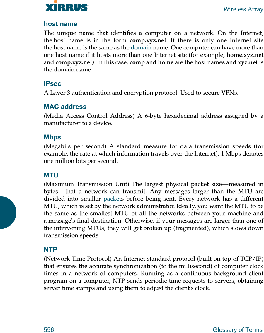 Wireless Array556 Glossary of Termshost nameThe unique name that identifies a computer on a network. On the Internet, the host name is in the form comp.xyz.net. If there is only one Internet site the host name is the same as the domain name. One computer can have more than one host name if it hosts more than one Internet site (for example, home.xyz.netand comp.xyz.net). In this case, comp and home are the host names and xyz.net is the domain name.IPsecA Layer 3 authentication and encryption protocol. Used to secure VPNs.MAC address(Media Access Control Address) A 6-byte hexadecimal address assigned by a manufacturer to a device.Mbps(Megabits per second) A standard measure for data transmission speeds (for example, the rate at which information travels over the Internet). 1 Mbps denotes one million bits per second.MTU(Maximum Transmission Unit) The largest physical packet size — measured in bytes — that a network can transmit. Any messages larger than the MTU are divided into smaller packets before being sent. Every network has a different MTU, which is set by the network administrator. Ideally, you want the MTU to be the same as the smallest MTU of all the networks between your machine and a message&apos;s final destination. Otherwise, if your messages are larger than one of the intervening MTUs, they will get broken up (fragmented), which slows down transmission speeds.NTP(Network Time Protocol) An Internet standard protocol (built on top of TCP/IP) that ensures the accurate synchronization (to the millisecond) of computer clock times in a network of computers. Running as a continuous background client program on a computer, NTP sends periodic time requests to servers, obtaining server time stamps and using them to adjust the client&apos;s clock.