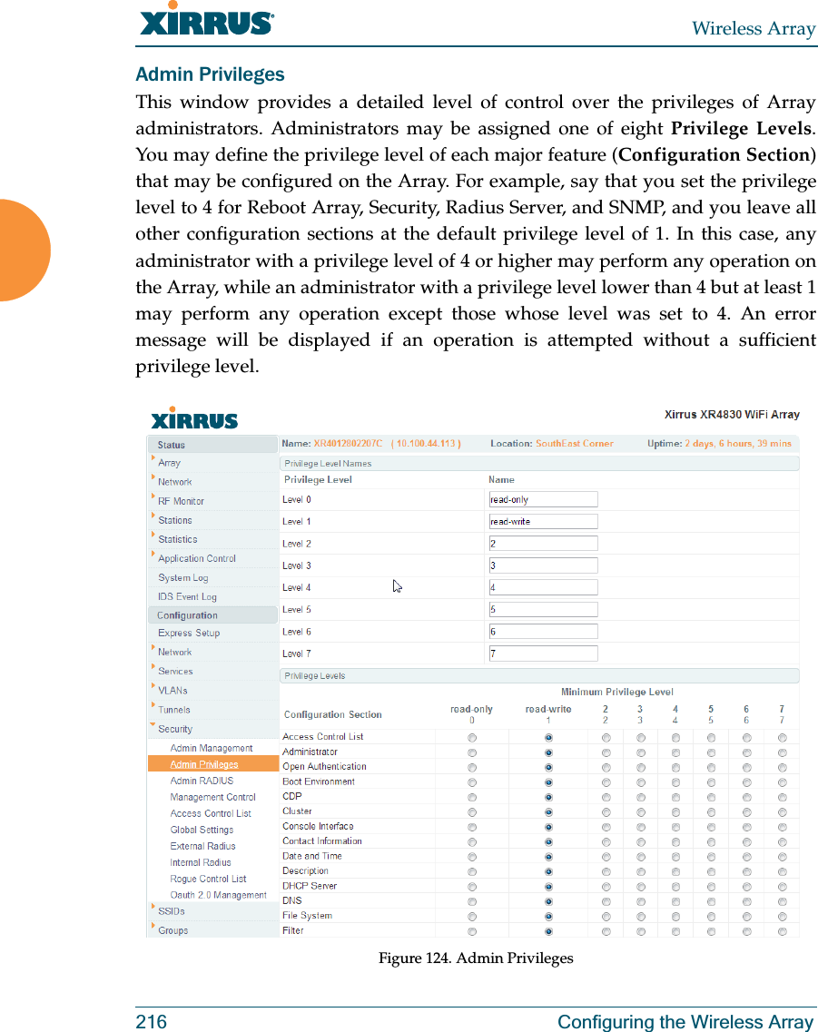 Wireless Array216 Configuring the Wireless ArrayAdmin PrivilegesThis window provides a detailed level of control over the privileges of Array administrators. Administrators may be assigned one of eight Privilege Levels. You may define the privilege level of each major feature (Configuration Section) that may be configured on the Array. For example, say that you set the privilege level to 4 for Reboot Array, Security, Radius Server, and SNMP, and you leave all other configuration sections at the default privilege level of 1. In this case, any administrator with a privilege level of 4 or higher may perform any operation on the Array, while an administrator with a privilege level lower than 4 but at least 1 may perform any operation except those whose level was set to 4. An error message will be displayed if an operation is attempted without a sufficient privilege level.  Figure 124. Admin Privileges 