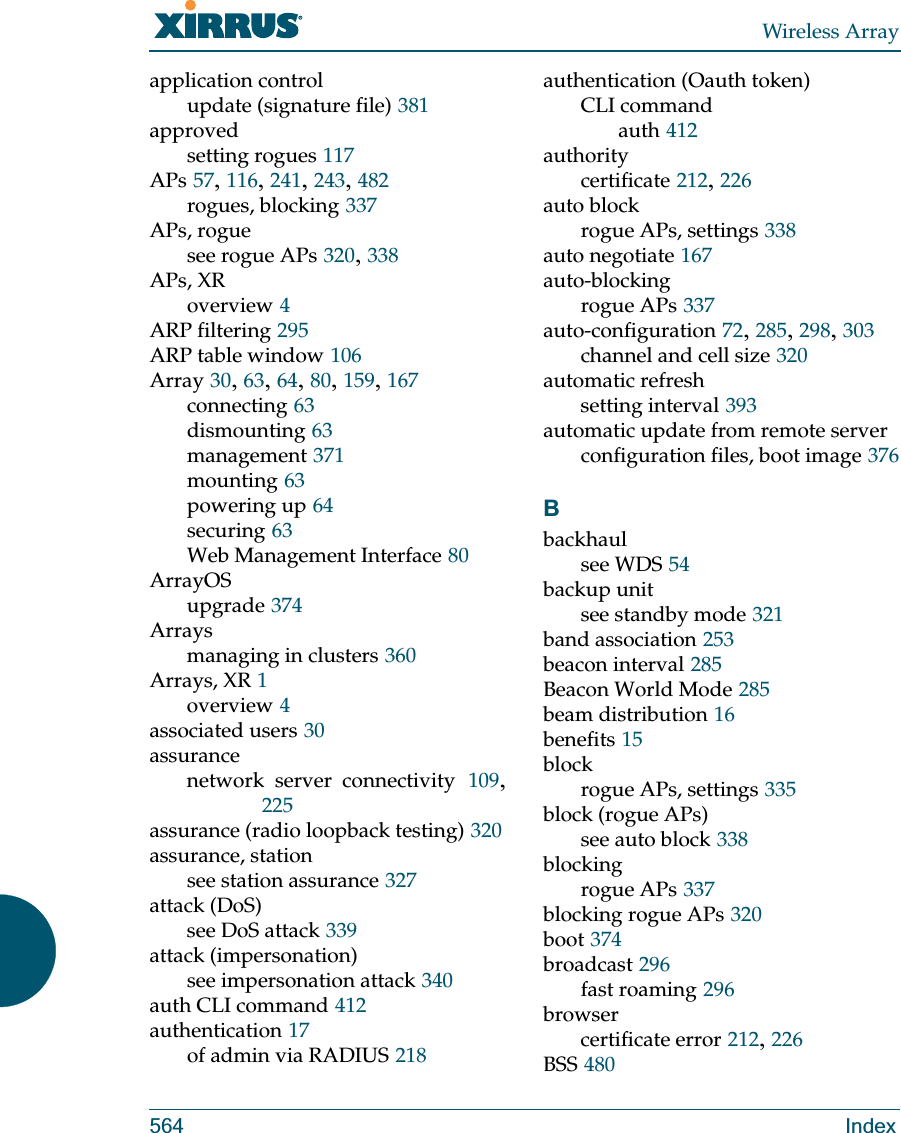 Wireless Array564 Indexapplication controlupdate (signature file) 381approvedsetting rogues 117APs 57, 116, 241, 243, 482rogues, blocking 337APs, roguesee rogue APs 320, 338APs, XRoverview 4ARP filtering 295ARP table window 106Array 30, 63, 64, 80, 159, 167connecting 63dismounting 63management 371mounting 63powering up 64securing 63Web Management Interface 80ArrayOSupgrade 374Arraysmanaging in clusters 360Arrays, XR 1overview 4associated users 30assurancenetwork server connectivity 109, 225assurance (radio loopback testing) 320assurance, stationsee station assurance 327attack (DoS)see DoS attack 339attack (impersonation)see impersonation attack 340auth CLI command 412authentication 17of admin via RADIUS 218authentication (Oauth token)CLI commandauth 412authoritycertificate 212, 226auto blockrogue APs, settings 338auto negotiate 167auto-blockingrogue APs 337auto-configuration 72, 285, 298, 303channel and cell size 320automatic refreshsetting interval 393automatic update from remote serverconfiguration files, boot image 376Bbackhaulsee WDS 54backup unitsee standby mode 321band association 253beacon interval 285Beacon World Mode 285beam distribution 16benefits 15blockrogue APs, settings 335block (rogue APs)see auto block 338blockingrogue APs 337blocking rogue APs 320boot 374broadcast 296fast roaming 296browsercertificate error 212, 226BSS 480