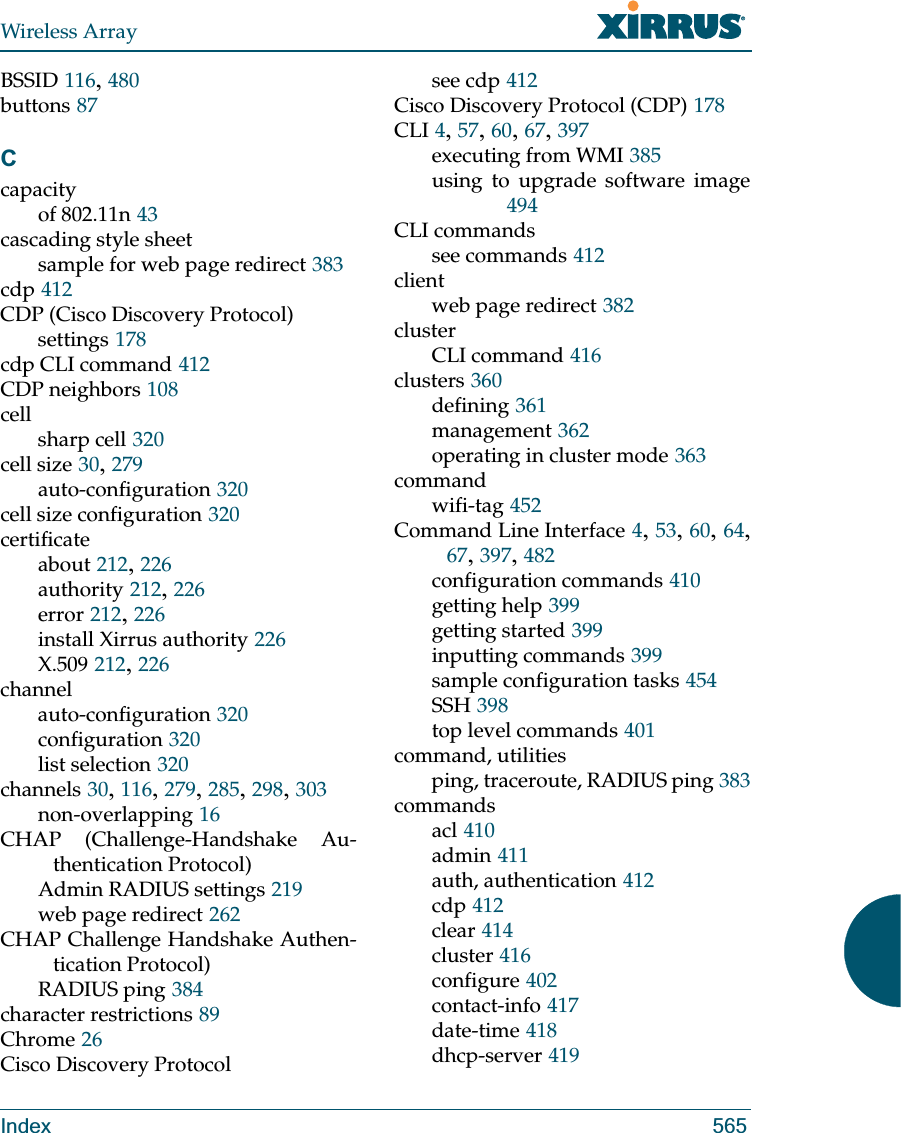 Wireless ArrayIndex 565BSSID 116, 480buttons 87Ccapacityof 802.11n 43cascading style sheetsample for web page redirect 383cdp 412CDP (Cisco Discovery Protocol)settings 178cdp CLI command 412CDP neighbors 108cellsharp cell 320cell size 30, 279auto-configuration 320cell size configuration 320certificateabout 212, 226authority 212, 226error 212, 226install Xirrus authority 226X.509 212, 226channelauto-configuration 320configuration 320list selection 320channels 30, 116, 279, 285, 298, 303non-overlapping 16CHAP (Challenge-Handshake Au-thentication Protocol)Admin RADIUS settings 219web page redirect 262CHAP Challenge Handshake Authen-tication Protocol)RADIUS ping 384character restrictions 89Chrome 26Cisco Discovery Protocolsee cdp 412Cisco Discovery Protocol (CDP) 178CLI 4, 57, 60, 67, 397executing from WMI 385using to upgrade software image494CLI commandssee commands 412clientweb page redirect 382clusterCLI command 416clusters 360defining 361management 362operating in cluster mode 363commandwifi-tag 452Command Line Interface 4, 53, 60, 64, 67, 397, 482configuration commands 410getting help 399getting started 399inputting commands 399sample configuration tasks 454SSH 398top level commands 401command, utilitiesping, traceroute, RADIUS ping 383commandsacl 410admin 411auth, authentication 412cdp 412clear 414cluster 416configure 402contact-info 417date-time 418dhcp-server 419