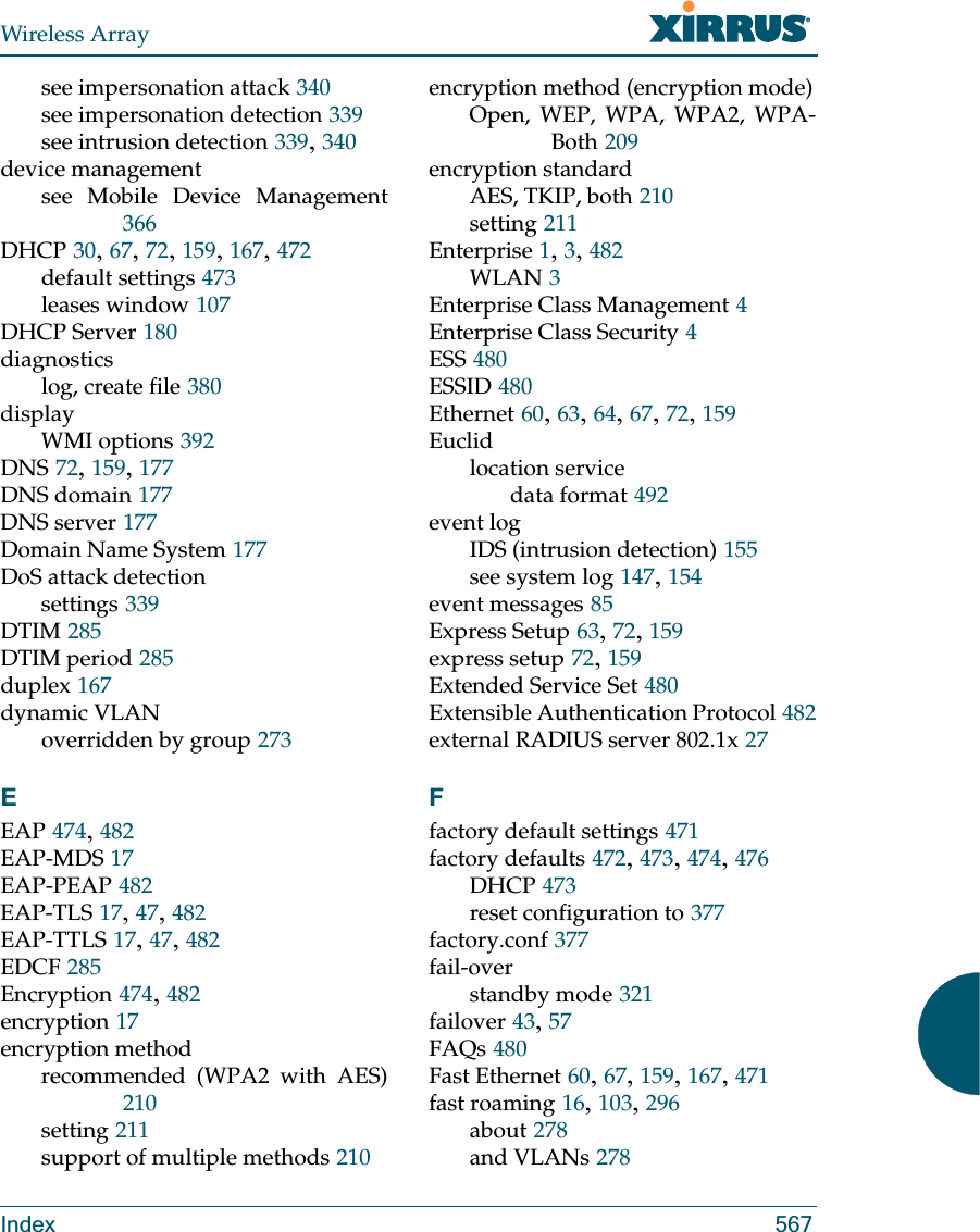 Wireless ArrayIndex 567see impersonation attack 340see impersonation detection 339see intrusion detection 339, 340device managementsee Mobile Device Management366DHCP 30, 67, 72, 159, 167, 472default settings 473leases window 107DHCP Server 180diagnosticslog, create file 380displayWMI options 392DNS 72, 159, 177DNS domain 177DNS server 177Domain Name System 177DoS attack detectionsettings 339DTIM 285DTIM period 285duplex 167dynamic VLANoverridden by group 273EEAP 474, 482EAP-MDS 17EAP-PEAP 482EAP-TLS 17, 47, 482EAP-TTLS 17, 47, 482EDCF 285Encryption 474, 482encryption 17encryption methodrecommended (WPA2 with AES)210setting 211support of multiple methods 210encryption method (encryption mode)Open, WEP, WPA, WPA2, WPA-Both 209encryption standardAES, TKIP, both 210setting 211Enterprise 1, 3, 482WLAN 3Enterprise Class Management 4Enterprise Class Security 4ESS 480ESSID 480Ethernet 60, 63, 64, 67, 72, 159Euclidlocation servicedata format 492event logIDS (intrusion detection) 155see system log 147, 154event messages 85Express Setup 63, 72, 159express setup 72, 159Extended Service Set 480Extensible Authentication Protocol 482external RADIUS server 802.1x 27Ffactory default settings 471factory defaults 472, 473, 474, 476DHCP 473reset configuration to 377factory.conf 377fail-overstandby mode 321failover 43, 57FAQs 480Fast Ethernet 60, 67, 159, 167, 471fast roaming 16, 103, 296about 278and VLANs 278