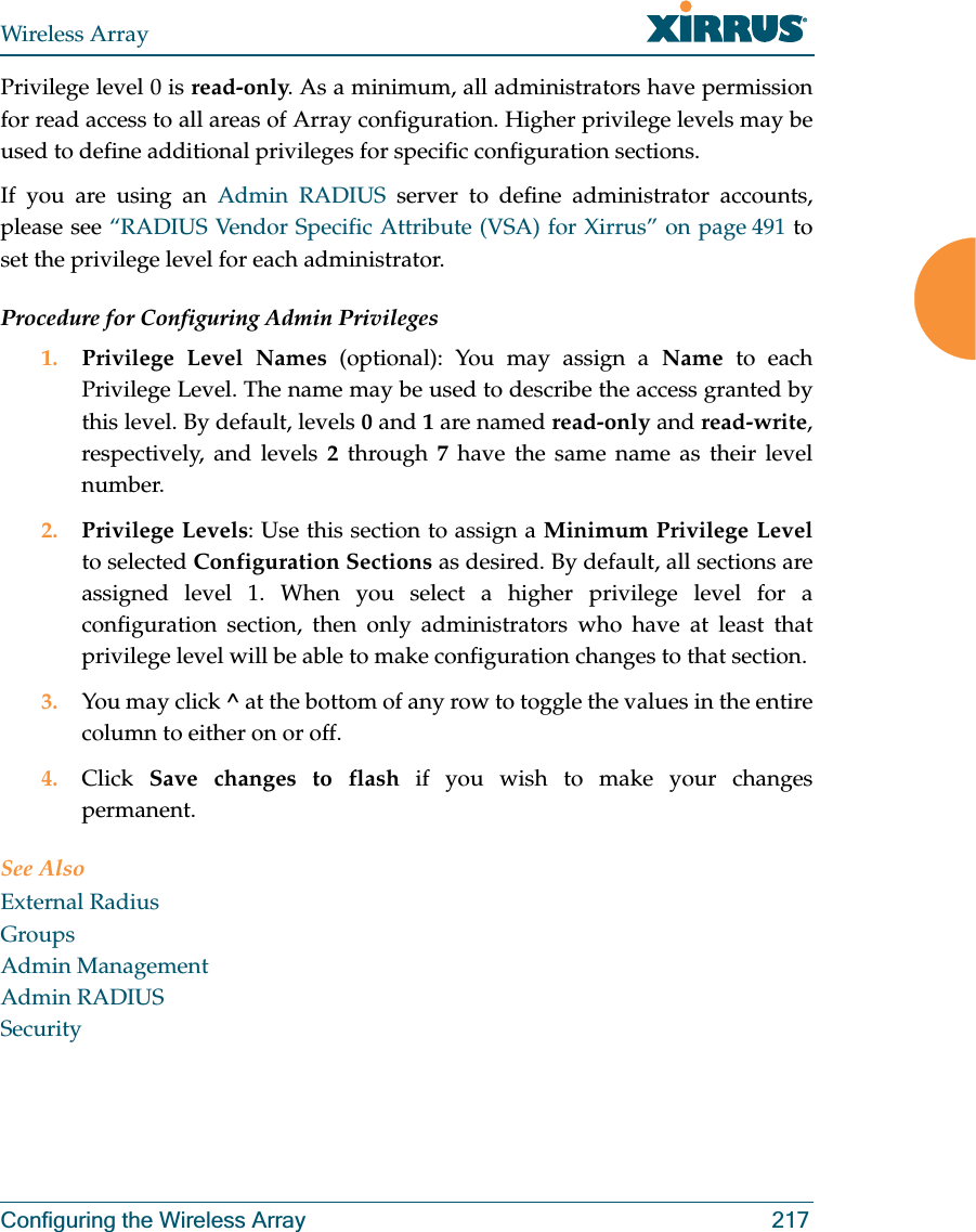 Wireless ArrayConfiguring the Wireless Array 217Privilege level 0 is read-only. As a minimum, all administrators have permission for read access to all areas of Array configuration. Higher privilege levels may be used to define additional privileges for specific configuration sections. If you are using an Admin RADIUS server to define administrator accounts, please see “RADIUS Vendor Specific Attribute (VSA) for Xirrus” on page 491 to set the privilege level for each administrator.Procedure for Configuring Admin Privileges1. Privilege Level Names (optional): You may assign a Name to each Privilege Level. The name may be used to describe the access granted by this level. By default, levels 0 and 1 are named read-only and read-write, respectively, and levels 2 through 7 have the same name as their level number.2. Privilege Levels: Use this section to assign a Minimum Privilege Levelto selected Configuration Sections as desired. By default, all sections are assigned level 1. When you select a higher privilege level for a configuration section, then only administrators who have at least that privilege level will be able to make configuration changes to that section. 3. You may click ^ at the bottom of any row to toggle the values in the entire column to either on or off. 4. Click  Save changes to flash if you wish to make your changes permanent.See AlsoExternal RadiusGroupsAdmin ManagementAdmin RADIUSSecurity