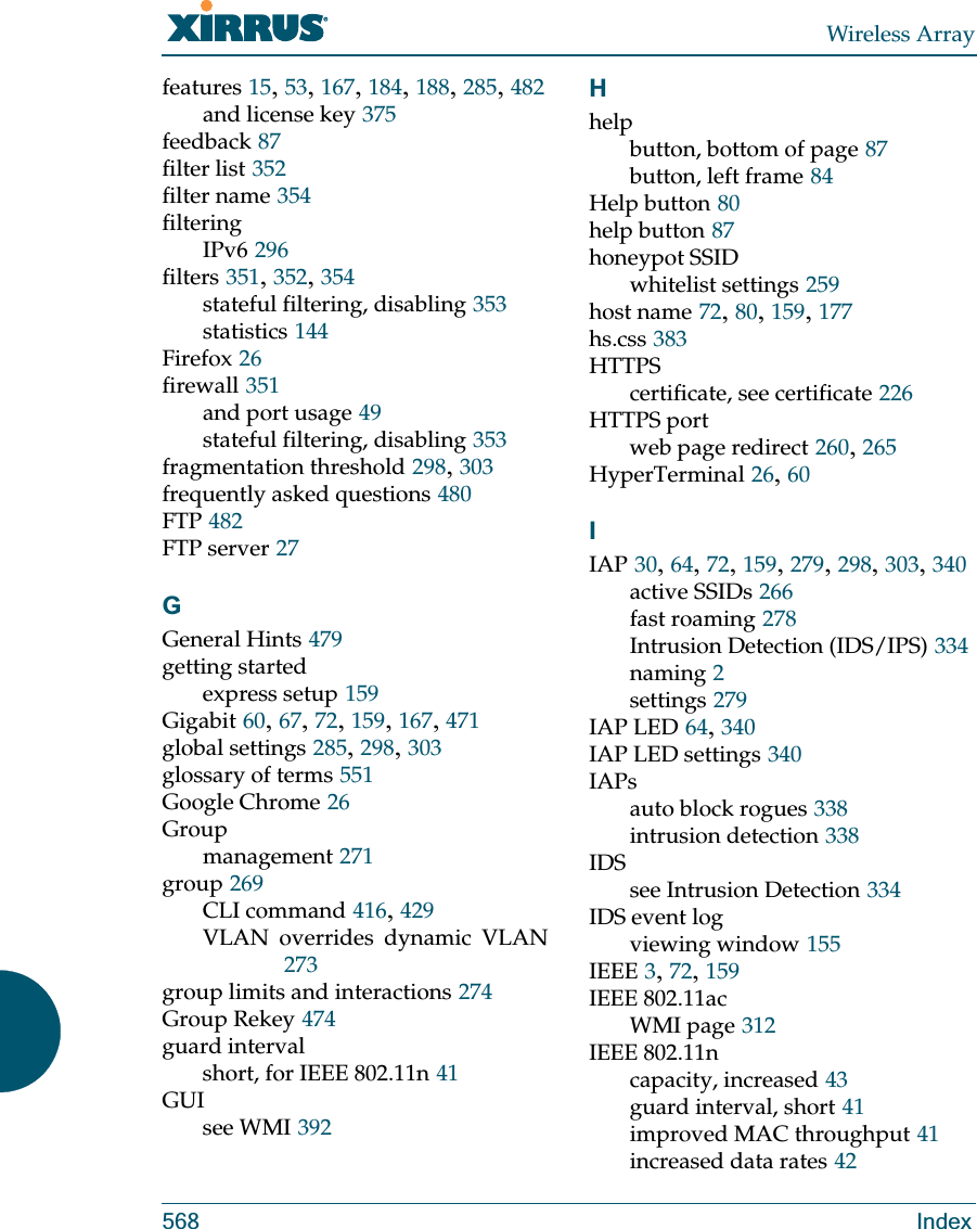 Wireless Array568 Indexfeatures 15, 53, 167, 184, 188, 285, 482and license key 375feedback 87filter list 352filter name 354filteringIPv6 296filters 351, 352, 354stateful filtering, disabling 353statistics 144Firefox 26firewall 351and port usage 49stateful filtering, disabling 353fragmentation threshold 298, 303frequently asked questions 480FTP 482FTP server 27GGeneral Hints 479getting startedexpress setup 159Gigabit 60, 67, 72, 159, 167, 471global settings 285, 298, 303glossary of terms 551Google Chrome 26Groupmanagement 271group 269CLI command 416, 429VLAN overrides dynamic VLAN273group limits and interactions 274Group Rekey 474guard intervalshort, for IEEE 802.11n 41GUIsee WMI 392Hhelpbutton, bottom of page 87button, left frame 84Help button 80help button 87honeypot SSIDwhitelist settings 259host name 72, 80, 159, 177hs.css 383HTTPScertificate, see certificate 226HTTPS portweb page redirect 260, 265HyperTerminal 26, 60IIAP 30, 64, 72, 159, 279, 298, 303, 340active SSIDs 266fast roaming 278Intrusion Detection (IDS/IPS) 334naming 2settings 279IAP LED 64, 340IAP LED settings 340IAPsauto block rogues 338intrusion detection 338IDSsee Intrusion Detection 334IDS event logviewing window 155IEEE 3, 72, 159IEEE 802.11acWMI page 312IEEE 802.11ncapacity, increased 43guard interval, short 41improved MAC throughput 41increased data rates 42