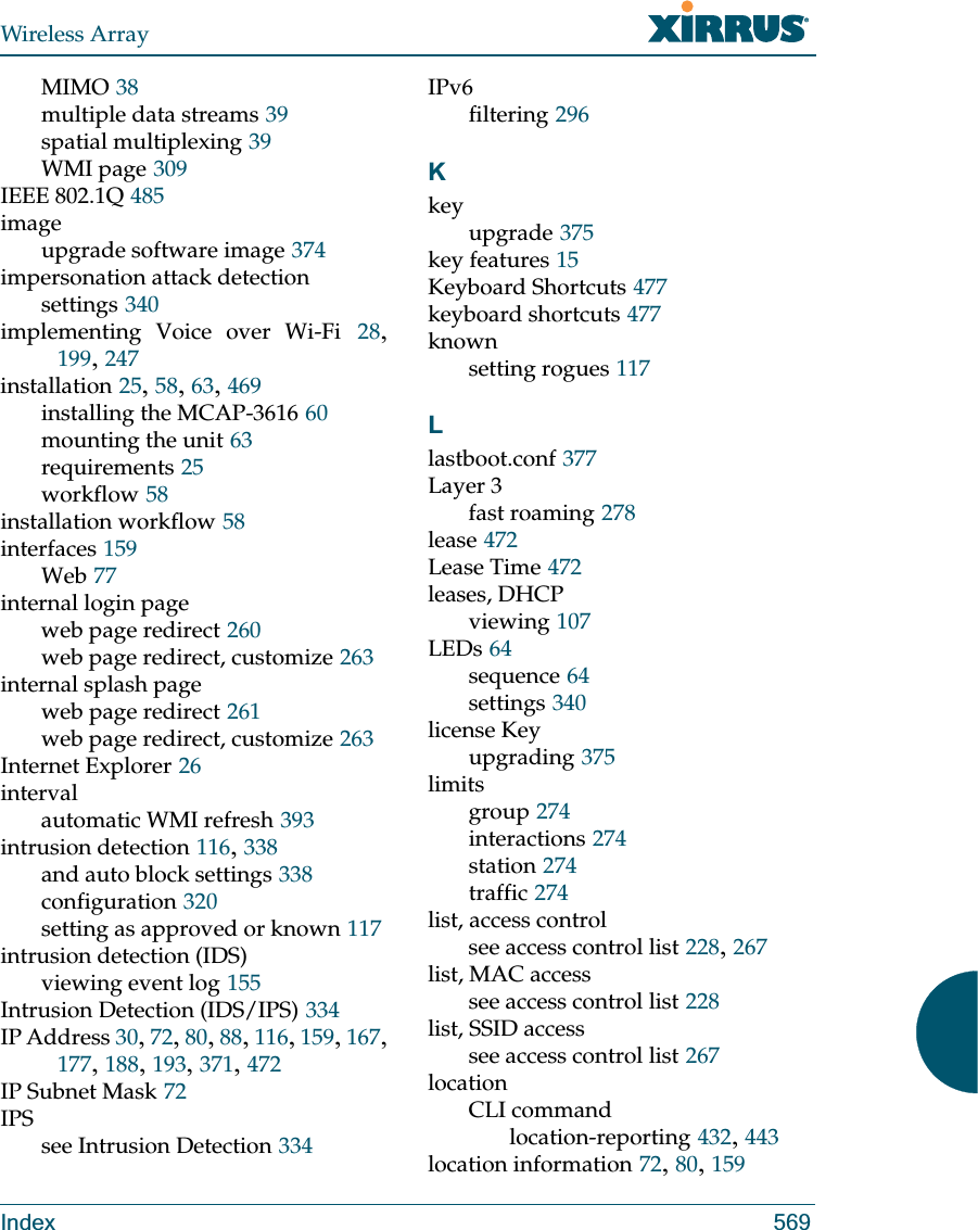 Wireless ArrayIndex 569MIMO 38multiple data streams 39spatial multiplexing 39WMI page 309IEEE 802.1Q 485imageupgrade software image 374impersonation attack detectionsettings 340implementing Voice over Wi-Fi 28, 199, 247installation 25, 58, 63, 469installing the MCAP-3616 60mounting the unit 63requirements 25workflow 58installation workflow 58interfaces 159Web 77internal login pageweb page redirect 260web page redirect, customize 263internal splash pageweb page redirect 261web page redirect, customize 263Internet Explorer 26intervalautomatic WMI refresh 393intrusion detection 116, 338and auto block settings 338configuration 320setting as approved or known 117intrusion detection (IDS)viewing event log 155Intrusion Detection (IDS/IPS) 334IP Address 30, 72, 80, 88, 116, 159, 167, 177, 188, 193, 371, 472IP Subnet Mask 72IPSsee Intrusion Detection 334IPv6filtering 296Kkeyupgrade 375key features 15Keyboard Shortcuts 477keyboard shortcuts 477knownsetting rogues 117Llastboot.conf 377Layer 3fast roaming 278lease 472Lease Time 472leases, DHCPviewing 107LEDs 64sequence 64settings 340license Keyupgrading 375limitsgroup 274interactions 274station 274traffic 274list, access controlsee access control list 228, 267list, MAC accesssee access control list 228list, SSID accesssee access control list 267locationCLI commandlocation-reporting 432, 443location information 72, 80, 159