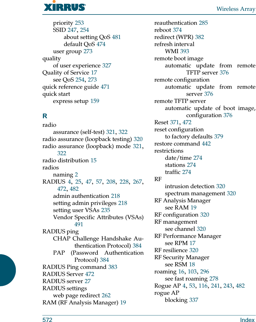 Wireless Array572 Indexpriority 253SSID 247, 254about setting QoS 481default QoS 474user group 273qualityof user experience 327Quality of Service 17see QoS 254, 273quick reference guide 471quick startexpress setup 159Rradioassurance (self-test) 321, 322radio assurance (loopback testing) 320radio assurance (loopback) mode 321, 322radio distribution 15radiosnaming 2RADIUS 4,  25,  47,  57,  208,  228,  267, 472, 482admin authentication 218setting admin privileges 218setting user VSAs 235Vendor Specific Attributes (VSAs)491RADIUS pingCHAP Challenge Handshake Au-thentication Protocol) 384PAP (Password Authentication Protocol) 384RADIUS Ping command 383RADIUS Server 472RADIUS server 27RADIUS settingsweb page redirect 262RAM (RF Analysis Manager) 19reauthentication 285reboot 374redirect (WPR) 382refresh intervalWMI 393remote boot imageautomatic update from remote TFTP server 376remote configurationautomatic update from remote server 376remote TFTP serverautomatic update of boot image, configuration 376Reset 371, 472reset configurationto factory defaults 379restore command 442restrictionsdate/time 274stations 274traffic 274RFintrusion detection 320spectrum management 320RF Analysis Managersee RAM 19RF configuration 320RF managementsee channel 320RF Performance Managersee RPM 17RF resilience 320RF Security Managersee RSM 18roaming 16, 103, 296see fast roaming 278Rogue AP 4, 53, 116, 241, 243, 482rogue APblocking 337