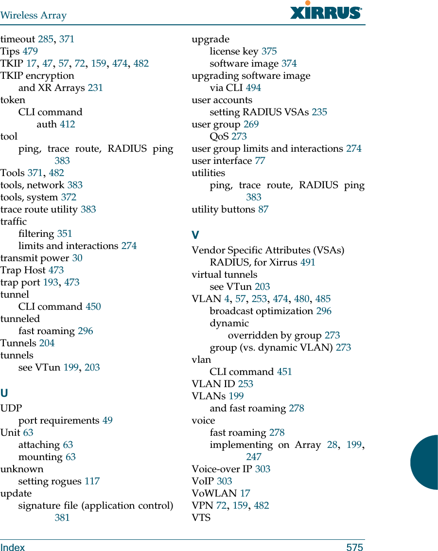 Wireless ArrayIndex 575timeout 285, 371Tips 479TKIP 17, 47, 57, 72, 159, 474, 482TKIP encryptionand XR Arrays 231tokenCLI commandauth 412toolping, trace route, RADIUS ping383Tools 371, 482tools, network 383tools, system 372trace route utility 383trafficfiltering 351limits and interactions 274transmit power 30Trap Host 473trap port 193, 473tunnelCLI command 450tunneledfast roaming 296Tunnels 204tunnelssee VTun 199, 203UUDPport requirements 49Unit 63attaching 63mounting 63unknownsetting rogues 117updatesignature file (application control)381upgradelicense key 375software image 374upgrading software imagevia CLI 494user accountssetting RADIUS VSAs 235user group 269QoS 273user group limits and interactions 274user interface 77utilitiesping, trace route, RADIUS ping383utility buttons 87VVendor Specific Attributes (VSAs)RADIUS, for Xirrus 491virtual tunnelssee VTun 203VLAN 4, 57, 253, 474, 480, 485broadcast optimization 296dynamicoverridden by group 273group (vs. dynamic VLAN) 273vlanCLI command 451VLAN ID 253VLANs 199and fast roaming 278voicefast roaming 278implementing on Array 28,  199, 247Voice-over IP 303VoIP 303VoWLAN 17VPN 72, 159, 482VTS