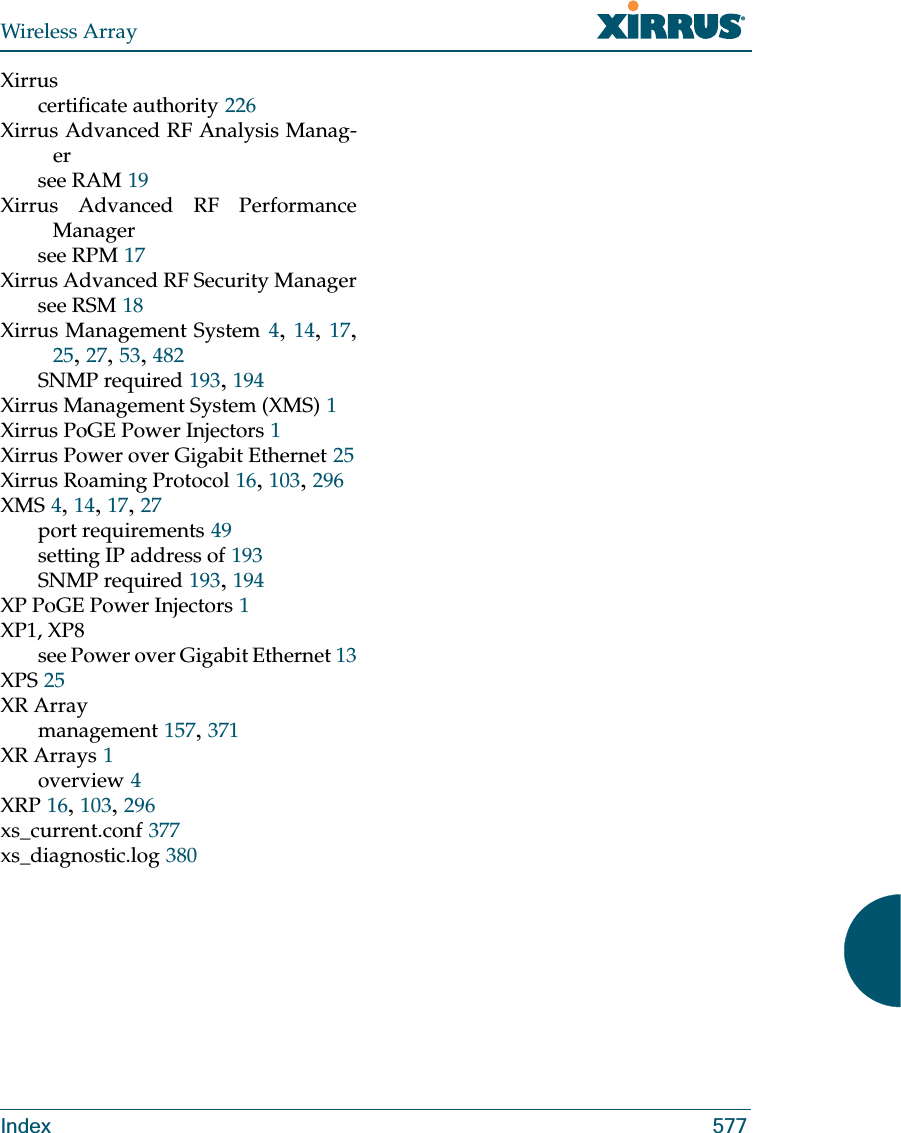 Wireless ArrayIndex 577Xirruscertificate authority 226Xirrus Advanced RF Analysis Manag-ersee RAM 19Xirrus Advanced RF Performance Managersee RPM 17Xirrus Advanced RF Security Managersee RSM 18Xirrus Management System 4, 14, 17, 25, 27, 53, 482SNMP required 193, 194Xirrus Management System (XMS) 1Xirrus PoGE Power Injectors 1Xirrus Power over Gigabit Ethernet 25Xirrus Roaming Protocol 16, 103, 296XMS 4, 14, 17, 27port requirements 49setting IP address of 193SNMP required 193, 194XP PoGE Power Injectors 1XP1, XP8see Power over Gigabit Ethernet 13XPS 25XR Arraymanagement 157, 371XR Arrays 1overview 4XRP 16, 103, 296xs_current.conf 377xs_diagnostic.log 380