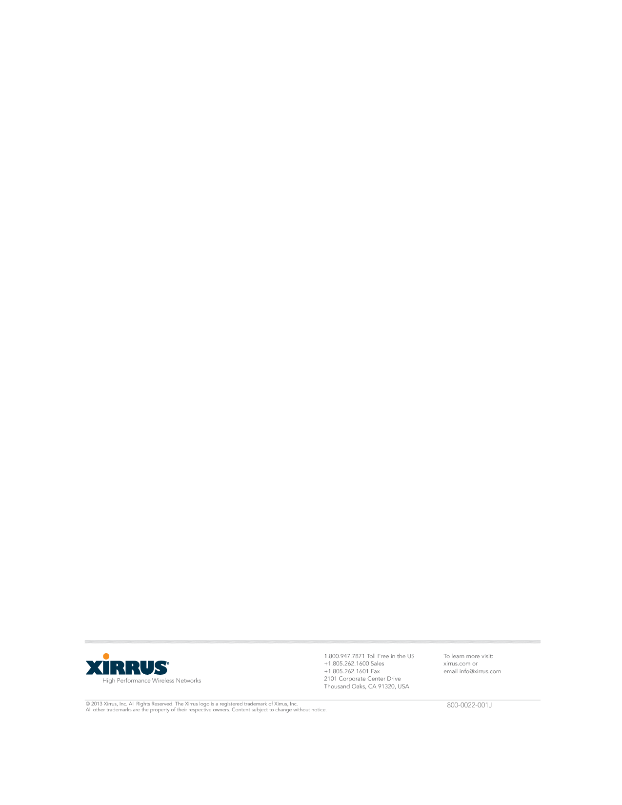 High Performance Wireless Networks1.800.947.7871 Toll Free in the US+1.805.262.1600 Sales+1.805.262.1601 Fax2101 Corporate Center DriveThousand Oaks, CA 91320, USATo learn more visit:xirrus.com oremail info@xirrus.com© 201 Xirrus, Inc. All Rights Reserved. The Xirrus logo is a registered trademark of Xirrus, Inc.  All other trademarks are the property of their respective owners. Content subject to change without notice. 800-0022-001J