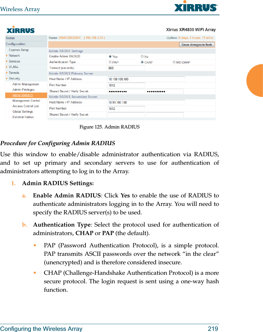 Wireless ArrayConfiguring the Wireless Array 219Figure 125. Admin RADIUS Procedure for Configuring Admin RADIUS Use this window to enable/disable administrator authentication via RADIUS, and to set up primary and secondary servers to use for authentication of administrators attempting to log in to the Array. 1. Admin RADIUS Settings: a. Enable Admin RADIUS: Click Yes to enable the use of RADIUS to authenticate administrators logging in to the Array. You will need to specify the RADIUS server(s) to be used. b. Authentication Type: Select the protocol used for authentication of administrators, CHAP or PAP (the default). •PAP (Password Authentication Protocol), is a simple protocol. PAP transmits ASCII passwords over the network “in the clear” (unencrypted) and is therefore considered insecure. •CHAP (Challenge-Handshake Authentication Protocol) is a more secure protocol. The login request is sent using a one-way hash function.