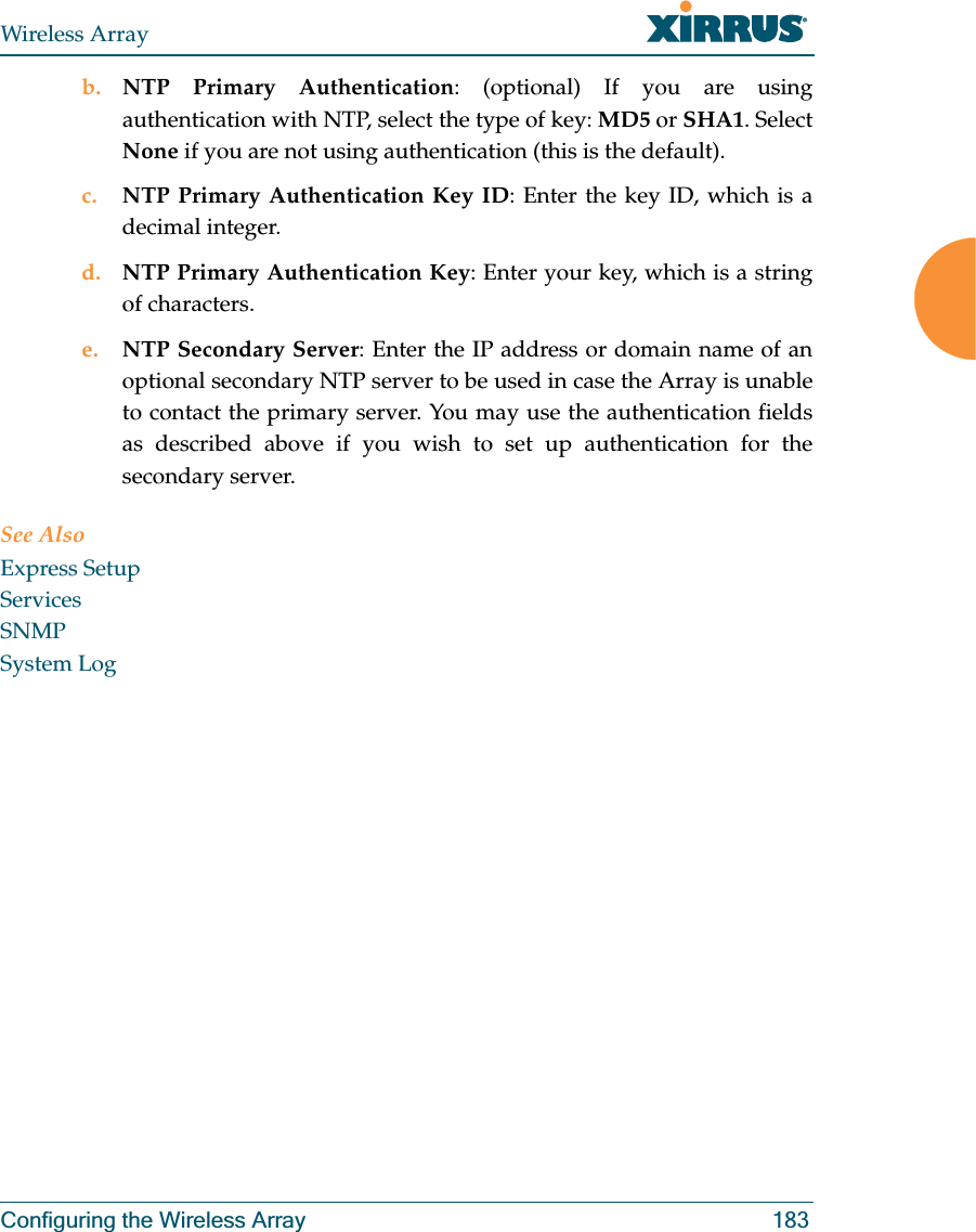 Wireless ArrayConfiguring the Wireless Array 183b. NTP Primary Authentication: (optional) If you are using authentication with NTP, select the type of key: MD5 or SHA1. Select None if you are not using authentication (this is the default). c. NTP Primary Authentication Key ID: Enter the key ID, which is a decimal integer.d. NTP Primary Authentication Key: Enter your key, which is a string of characters.e. NTP Secondary Server: Enter the IP address or domain name of an optional secondary NTP server to be used in case the Array is unable to contact the primary server. You may use the authentication fields as described above if you wish to set up authentication for the secondary server. See AlsoExpress SetupServicesSNMPSystem Log