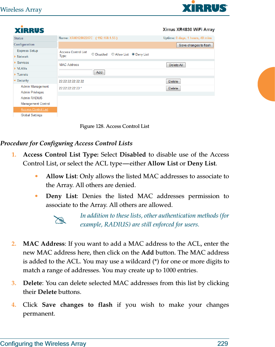 Wireless ArrayConfiguring the Wireless Array 229Figure 128. Access Control ListProcedure for Configuring Access Control Lists1. Access Control List Type: Select Disabled to disable use of the Access Control List, or select the ACL type — either Allow List or Deny List. •Allow List: Only allows the listed MAC addresses to associate to the Array. All others are denied.•Deny List: Denies the listed MAC addresses permission to associate to the Array. All others are allowed.2. MAC Address: If you want to add a MAC address to the ACL, enter the new MAC address here, then click on the Add button. The MAC address is added to the ACL. You may use a wildcard (*) for one or more digits to match a range of addresses. You may create up to 1000 entries. 3. Delete: You can delete selected MAC addresses from this list by clicking their Delete buttons.4. Click  Save changes to flash if you wish to make your changes permanent.#In addition to these lists, other authentication methods (for example, RADIUS) are still enforced for users.