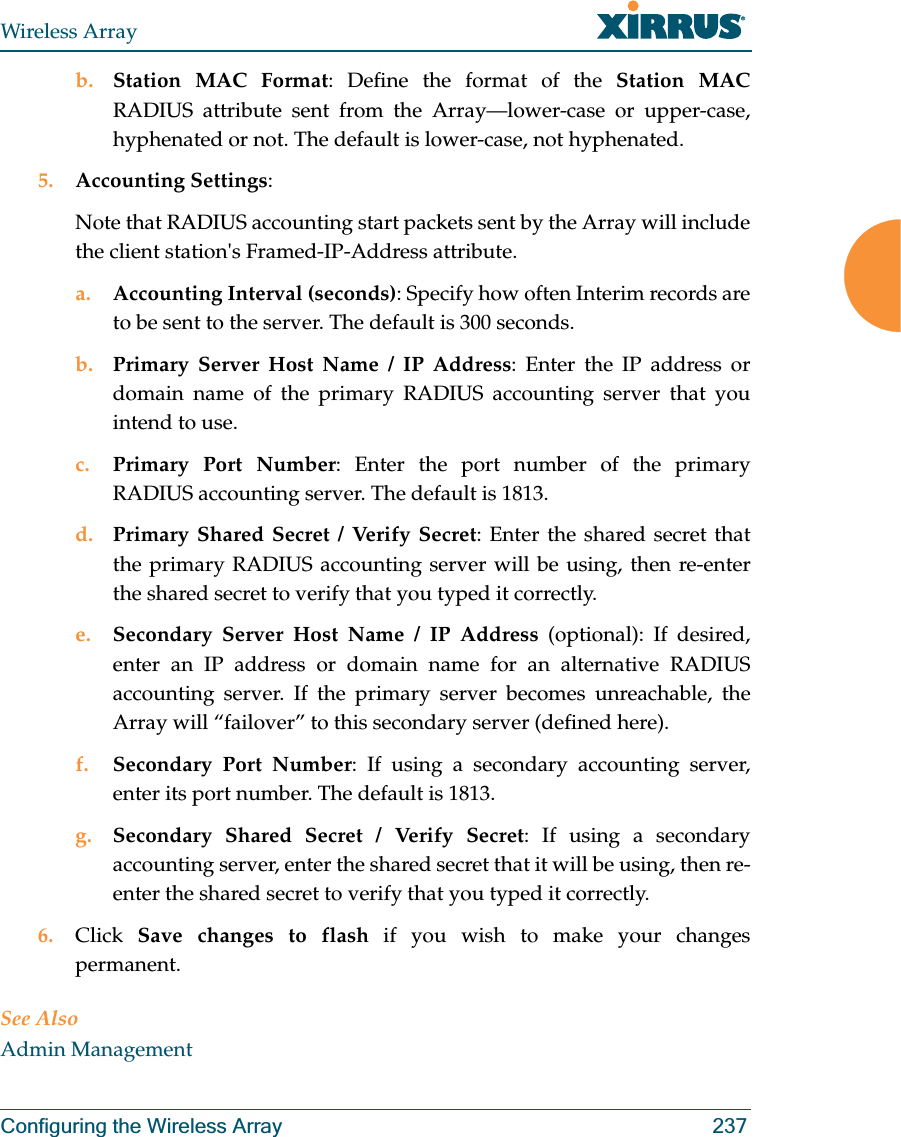 Wireless ArrayConfiguring the Wireless Array 237b. Station MAC Format: Define the format of the Station MAC RADIUS attribute sent from the Array—lower-case or upper-case, hyphenated or not. The default is lower-case, not hyphenated. 5. Accounting Settings: Note that RADIUS accounting start packets sent by the Array will include the client station&apos;s Framed-IP-Address attribute.a. Accounting Interval (seconds): Specify how often Interim records are to be sent to the server. The default is 300 seconds.b. Primary Server Host Name / IP Address: Enter the IP address or domain name of the primary RADIUS accounting server that you intend to use.c. Primary Port Number: Enter the port number of the primary RADIUS accounting server. The default is 1813.d. Primary Shared Secret / Verify Secret: Enter the shared secret that the primary RADIUS accounting server will be using, then re-enter the shared secret to verify that you typed it correctly.e. Secondary Server Host Name / IP Address (optional): If desired, enter an IP address or domain name for an alternative RADIUS accounting server. If the primary server becomes unreachable, the Array will “failover” to this secondary server (defined here).f. Secondary Port Number: If using a secondary accounting server, enter its port number. The default is 1813.g. Secondary Shared Secret / Verify Secret: If using a secondary accounting server, enter the shared secret that it will be using, then re-enter the shared secret to verify that you typed it correctly.6. Click  Save changes to flash if you wish to make your changes permanent.See AlsoAdmin Management