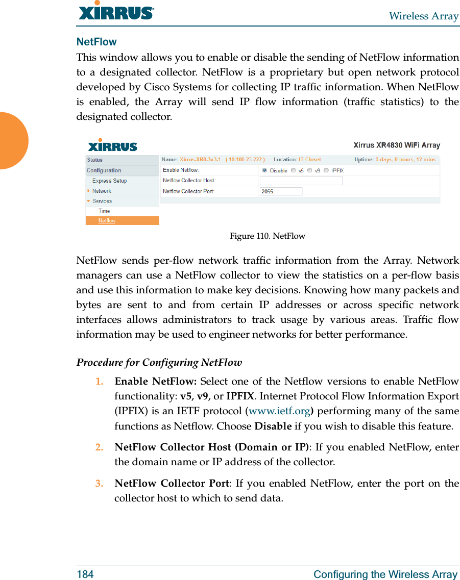 Wireless Array184 Configuring the Wireless ArrayNetFlowThis window allows you to enable or disable the sending of NetFlow information to a designated collector. NetFlow is a proprietary but open network protocol developed by Cisco Systems for collecting IP traffic information. When NetFlow is enabled, the Array will send IP flow information (traffic statistics) to the designated collector. Figure 110. NetFlow NetFlow sends per-flow network traffic information from the Array. Network managers can use a NetFlow collector to view the statistics on a per-flow basis and use this information to make key decisions. Knowing how many packets and bytes are sent to and from certain IP addresses or across specific network interfaces allows administrators to track usage by various areas. Traffic flow information may be used to engineer networks for better performance. Procedure for Configuring NetFlow1. Enable NetFlow: Select one of the Netflow versions to enable NetFlow functionality: v5, v9, or IPFIX. Internet Protocol Flow Information Export (IPFIX) is an IETF protocol (www.ietf.org) performing many of the same functions as Netflow. Choose Disable if you wish to disable this feature.2. NetFlow Collector Host (Domain or IP): If you enabled NetFlow, enter the domain name or IP address of the collector.3. NetFlow Collector Port: If you enabled NetFlow, enter the port on the collector host to which to send data.