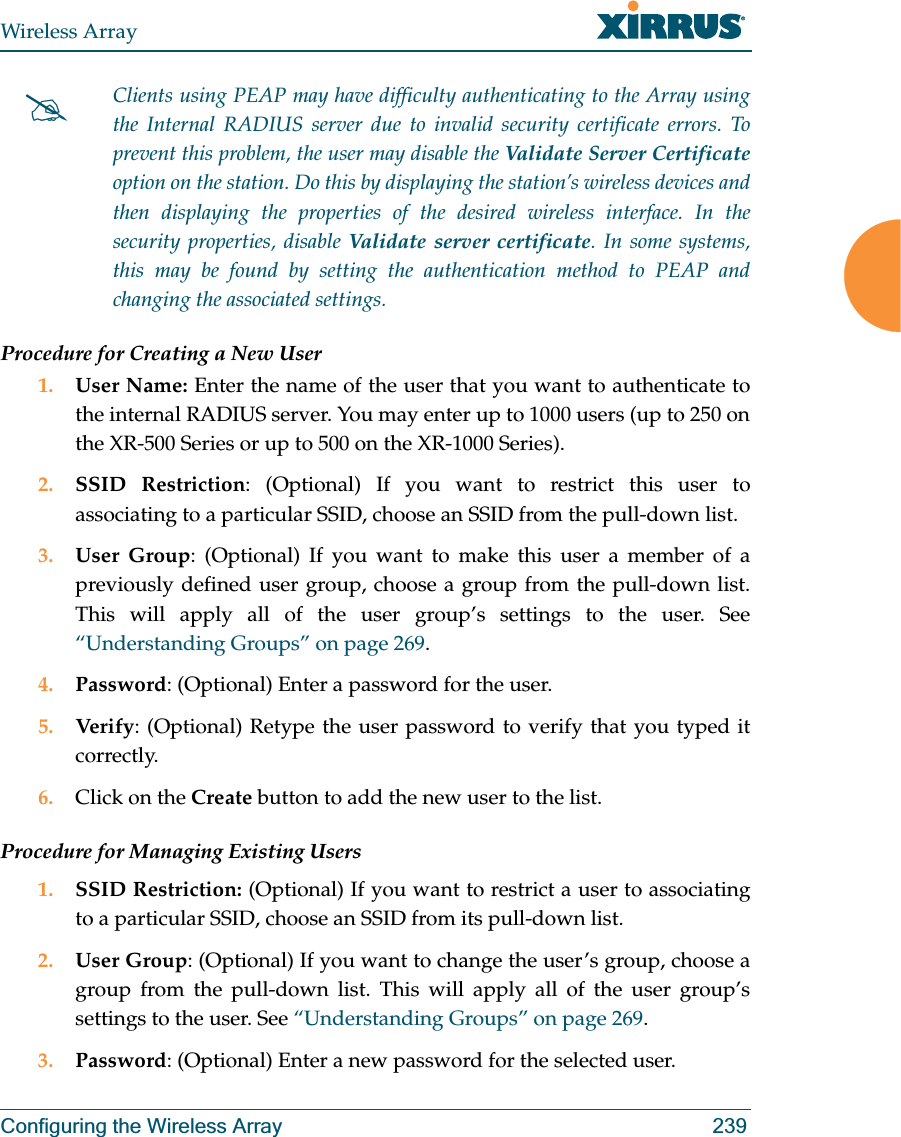 Wireless ArrayConfiguring the Wireless Array 239Procedure for Creating a New User1. User Name: Enter the name of the user that you want to authenticate to the internal RADIUS server. You may enter up to 1000 users (up to 250 on the XR-500 Series or up to 500 on the XR-1000 Series).2. SSID Restriction: (Optional) If you want to restrict this user to associating to a particular SSID, choose an SSID from the pull-down list.3. User Group: (Optional) If you want to make this user a member of a previously defined user group, choose a group from the pull-down list. This will apply all of the user group’s settings to the user. See “Understanding Groups” on page 269. 4. Password: (Optional) Enter a password for the user.5. Verify: (Optional) Retype the user password to verify that you typed it correctly.6. Click on the Create button to add the new user to the list.Procedure for Managing Existing Users1. SSID Restriction: (Optional) If you want to restrict a user to associating to a particular SSID, choose an SSID from its pull-down list.2. User Group: (Optional) If you want to change the user’s group, choose a group from the pull-down list. This will apply all of the user group’s settings to the user. See “Understanding Groups” on page 269. 3. Password: (Optional) Enter a new password for the selected user.#Clients using PEAP may have difficulty authenticating to the Array using the Internal RADIUS server due to invalid security certificate errors. To prevent this problem, the user may disable the Validate Server Certificateoption on the station. Do this by displaying the station’s wireless devices and then displaying the properties of the desired wireless interface. In the security properties, disable Validate server certificate. In some systems, this may be found by setting the authentication method to PEAP and changing the associated settings. 