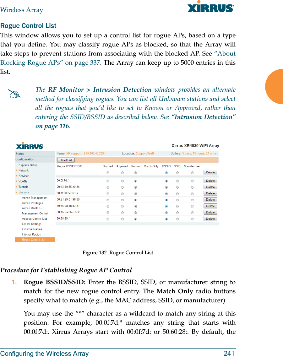 Wireless ArrayConfiguring the Wireless Array 241Rogue Control ListThis window allows you to set up a control list for rogue APs, based on a type that you define. You may classify rogue APs as blocked, so that the Array will take steps to prevent stations from associating with the blocked AP. See “About Blocking Rogue APs” on page 337. The Array can keep up to 5000 entries in this list. Figure 132. Rogue Control ListProcedure for Establishing Rogue AP Control1. Rogue BSSID/SSID: Enter the BSSID, SSID, or manufacturer string to match for the new rogue control entry. The Match Only radio buttons specify what to match (e.g., the MAC address, SSID, or manufacturer). You may use the “*” character as a wildcard to match any string at this position. For example, 00:0f:7d:* matches any string that starts with 00:0f:7d:. Xirrus Arrays start with 00:0f:7d: or 50:60:28:. By default, the #The  RF Monitor &gt; Intrusion Detection window provides an alternate method for classifying rogues. You can list all Unknown stations and select all the rogues that you’d like to set to Known or Approved, rather than entering the SSID/BSSID as described below. See “Intrusion Detection” on page 116. 