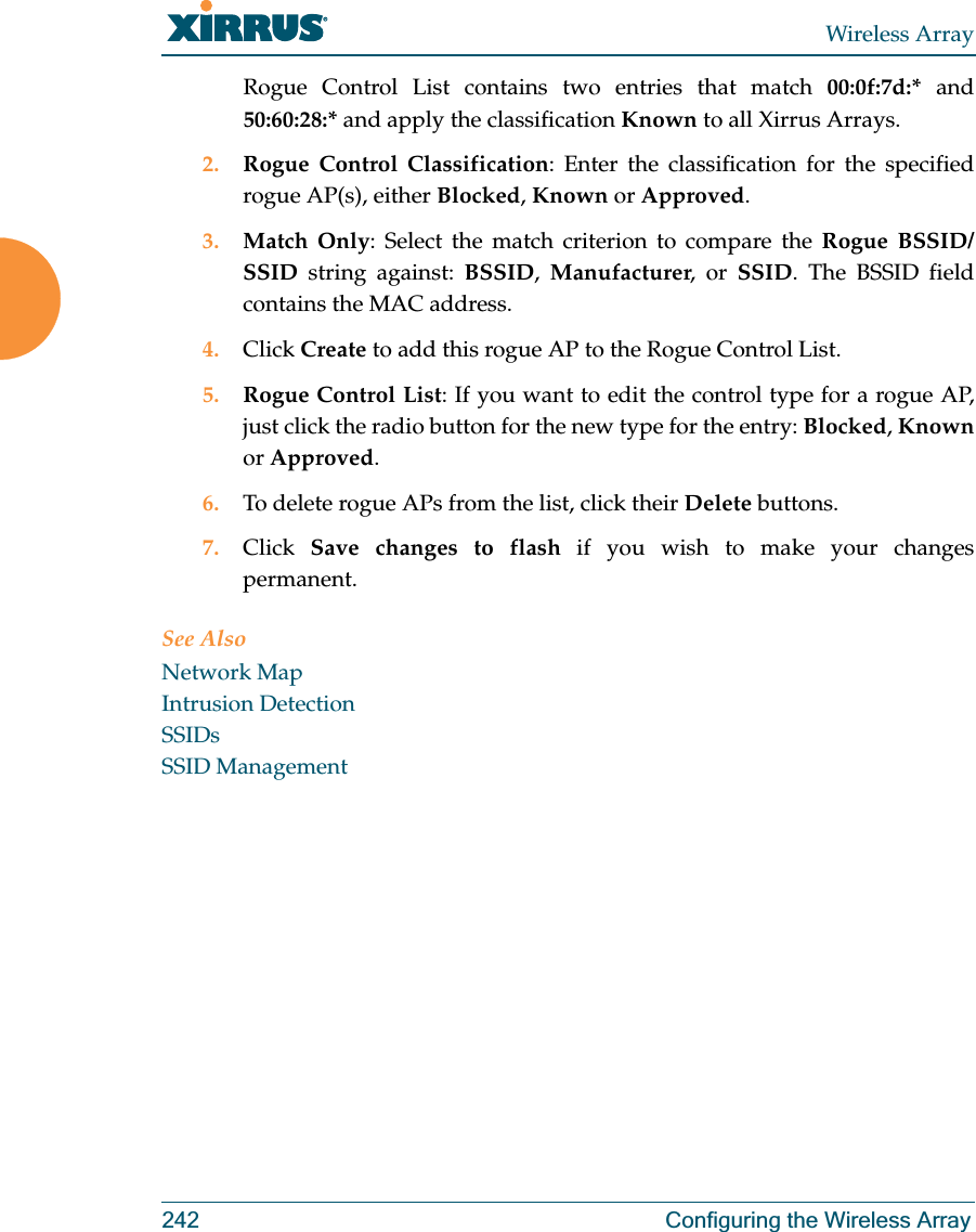 Wireless Array242 Configuring the Wireless ArrayRogue Control List contains two entries that match 00:0f:7d:* and 50:60:28:* and apply the classification Known to all Xirrus Arrays.2. Rogue Control Classification: Enter the classification for the specified rogue AP(s), either Blocked, Known or Approved.3. Match Only: Select the match criterion to compare the Rogue BSSID/SSID string against: BSSID,  Manufacturer, or SSID. The BSSID field contains the MAC address. 4. Click Create to add this rogue AP to the Rogue Control List.5. Rogue Control List: If you want to edit the control type for a rogue AP, just click the radio button for the new type for the entry: Blocked, Knownor Approved.6. To delete rogue APs from the list, click their Delete buttons.7. Click  Save changes to flash if you wish to make your changes permanent.See AlsoNetwork MapIntrusion DetectionSSIDsSSID Management