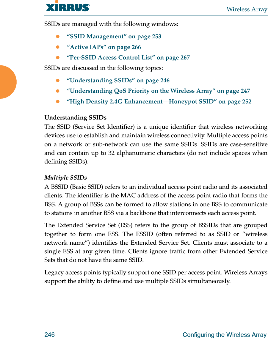Wireless Array246 Configuring the Wireless ArraySSIDs are managed with the following windows:z“SSID Management” on page 253z“Active IAPs” on page 266 z“Per-SSID Access Control List” on page 267SSIDs are discussed in the following topics:z“Understanding SSIDs” on page 246z“Understanding QoS Priority on the Wireless Array” on page 247z“High Density 2.4G Enhancement—Honeypot SSID” on page 252Understanding SSIDsThe SSID (Service Set Identifier) is a unique identifier that wireless networking devices use to establish and maintain wireless connectivity. Multiple access points on a network or sub-network can use the same SSIDs. SSIDs are case-sensitive and can contain up to 32 alphanumeric characters (do not include spaces when defining SSIDs).Multiple SSIDsA BSSID (Basic SSID) refers to an individual access point radio and its associated clients. The identifier is the MAC address of the access point radio that forms the BSS. A group of BSSs can be formed to allow stations in one BSS to communicate to stations in another BSS via a backbone that interconnects each access point.The Extended Service Set (ESS) refers to the group of BSSIDs that are grouped together to form one ESS. The ESSID (often referred to as SSID or “wireless network name”) identifies the Extended Service Set. Clients must associate to a single ESS at any given time. Clients ignore traffic from other Extended Service Sets that do not have the same SSID.Legacy access points typically support one SSID per access point. Wireless Arrays support the ability to define and use multiple SSIDs simultaneously.