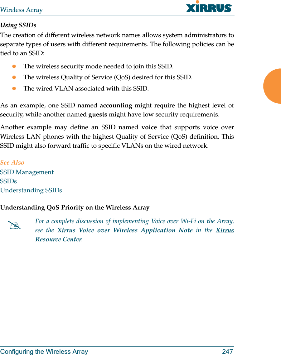 Wireless ArrayConfiguring the Wireless Array 247Using SSIDsThe creation of different wireless network names allows system administrators to separate types of users with different requirements. The following policies can be tied to an SSID:zThe wireless security mode needed to join this SSID.zThe wireless Quality of Service (QoS) desired for this SSID.zThe wired VLAN associated with this SSID.As an example, one SSID named accounting might require the highest level of security, while another named guests might have low security requirements.Another example may define an SSID named voice that supports voice over Wireless LAN phones with the highest Quality of Service (QoS) definition. This SSID might also forward traffic to specific VLANs on the wired network.See AlsoSSID ManagementSSIDsUnderstanding SSIDsUnderstanding QoS Priority on the Wireless Array #For a complete discussion of implementing Voice over Wi-Fi on the Array, see the Xirrus Voice over Wireless Application Note in the Xirrus Resource Center. 